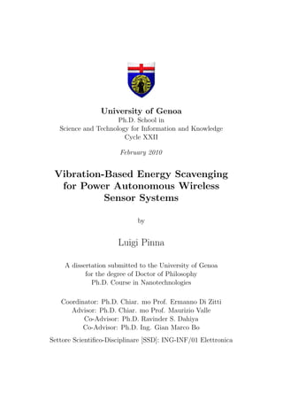 University of Genoa
Ph.D. School in
Science and Technology for Information and Knowledge
Cycle XXII
February 2010
Vibration-Based Energy Scavenging
for Power Autonomous Wireless
Sensor Systems
by
Luigi Pinna
A dissertation submitted to the University of Genoa
for the degree of Doctor of Philosophy
Ph.D. Course in Nanotechnologies
Coordinator: Ph.D. Chiar. mo Prof. Ermanno Di Zitti
Advisor: Ph.D. Chiar. mo Prof. Maurizio Valle
Co-Advisor: Ph.D. Ravinder S. Dahiya
Co-Advisor: Ph.D. Ing. Gian Marco Bo
Settore Scientiﬁco-Disciplinare [SSD]: ING-INF/01 Elettronica
 