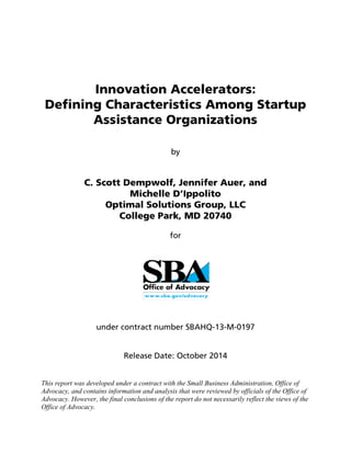 Innovation Accelerators:
Defining Characteristics Among Startup
Assistance Organizations
by
C. Scott Dempwolf, Jennifer Auer, and
Michelle D’Ippolito
Optimal Solutions Group, LLC
College Park, MD 20740
for
under contract number SBAHQ-13-M-0197
Release Date: October 2014
This report was developed under a contract with the Small Business Administration, Office of
Advocacy, and contains information and analysis that were reviewed by officials of the Office of
Advocacy. However, the final conclusions of the report do not necessarily reflect the views of the
Office of Advocacy.
 