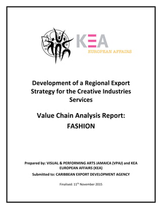  
 
 
 
 
 
 
 
 
 
 
 
 
 
 
Development of a Regional Export 
Strategy for the Creative Industries 
Services 
 
Value Chain Analysis Report:  
FASHION 
 
 
 
 
 
 
 
Prepared by: VISUAL & PERFORMING ARTS JAMAICA (VPAJ) and KEA 
EUROPEAN AFFAIRS (KEA) 
Submitted to: CARIBBEAN EXPORT DEVELOPMENT AGENCY 
 
Finalised: 11th
 November 2015 
 