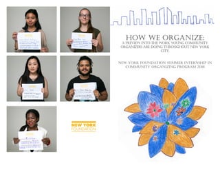 HOW WE ORGANIZE:
A PREVIEW INTO THE WORK YOUNG COMMUNITY
ORGANIZERS ARE DOING THROUGHOUT NEW YORK
CITY.
NEW YORK FOUNDATION SUMMER INTERNSHIP IN
COMMUNITY ORGANIZING PROGRAM 2016
 