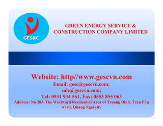 LOGO
Website: http//www.gescvn.com
Email: gesc@gescvn.com;
sale@gescvn.com;
Tel: 0931 934 561, Fax: 0553 855 063
Address: No 28A The Westward Residential Area of Truong Dinh, Tran Phu
ward, Quang Ngai city
GREEN ENERGY SERVICE &
CONSTRUCTION COMPANY LIMITED
 