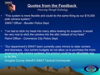 Quotes from the FeedbackQuotes from the Feedback
Protecting Through Technology
• “This system is more flexible and could do the same thing as our $14,000
pole camera system.”
SWAT Officer - Boulder Police Dept.
• “I’ve had to stick my head into many attics looking for suspects, it would
be very nice to stick the camera into the attic instead of my head.”
Patrol Officer - Commerce City Police Dept.
• “Our department’s SWAT team currently uses mirrors to clear corners
and doorways. Our current budgets do not allow us to purchase the more
expensive pole camera systems, this product could be an affordable way
to do this.”
Douglas County Sheriff’s SWAT Tactical Commander
 