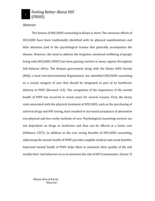 1
Feeling Better About HIV
(FBAH)
Abstract
The history of HIV/AIDS counseling in Kenya is short. The ravenous effects of
HIV/AIDS have been traditionally identified with its physical manifestations and
little attention paid to the psychological trauma that generally accompanies the
disease. However, the need to address the forgotten emotional wellbeing of people
living with HIV/AIDS (PHIV) has been gaining traction in many regions throughout
Sub-Saharan Africa. The Kenyan government along with the Kenya AIDS Society
(KAS), a local non-Governmental Organization, has identified HIV/AIDS counseling
as a crucial category of care that should be integrated as part of its healthcare
delivery to PHIV (Burnard 112). The recognition of the importance of the mental
health of PHIV has occurred in recent years for several reasons. First, the heavy
costs associated with the physical treatment of HIV/AIDS, such as the purchasing of
antiviral drugs and HIV testing, have resulted in increased acceptance of alternative
non-physical and less costly methods of care. Psychological counseling services are
not dependent on drugs or medicines and thus can be offered at a lower cost
(Vollmera 1557). In addition to the cost saving benefits of HIV/AIDS counseling,
addressing the mental health of PHIV provides tangible medical and social benefits.
Improved mental health of PHIV helps them to maximize their quality of life and
modify their risk behaviors so as to minimize the risk of HIV transmission. (Green 7)
Maxim Alvis & Karim
Maarouf |
 