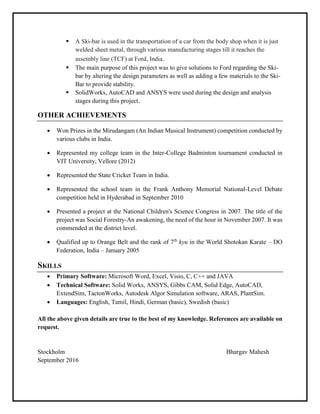  A Ski-bar is used in the transportation of a car from the body shop when it is just
welded sheet metal, through various manufacturing stages till it reaches the
assembly line (TCF) at Ford, India.
 The main purpose of this project was to give solutions to Ford regarding the Ski-
bar by altering the design parameters as well as adding a few materials to the Ski-
Bar to provide stability.
 SolidWorks, AutoCAD and ANSYS were used during the design and analysis
stages during this project.
OTHER ACHIEVEMENTS
 Won Prizes in the Mirudangam (An Indian Musical Instrument) competition conducted by
various clubs in India.
 Represented my college team in the Inter-College Badminton tournament conducted in
VIT University, Vellore (2012)
 Represented the State Cricket Team in India.
 Represented the school team in the Frank Anthony Memorial National-Level Debate
competition held in Hyderabad in September 2010
 Presented a project at the National Children's Science Congress in 2007. The title of the
project was Social Forestry-An awakening, the need of the hour in November 2007. It was
commended at the district level.
 Qualified up to Orange Belt and the rank of 7th
kyu in the World Shotokan Karate – DO
Federation, India – January 2005
SKILLS
 Primary Software: Microsoft Word, Excel, Visio, C, C++ and JAVA
 Technical Software: Solid Works, ANSYS, Gibbs CAM, Solid Edge, AutoCAD,
ExtendSim, TactonWorks, Autodesk Algor Simulation software, ARAS, PlantSim.
 Languages: English, Tamil, Hindi, German (basic), Swedish (basic)
All the above given details are true to the best of my knowledge. References are available on
request.
Stockholm Bhargav Mahesh
September 2016
 