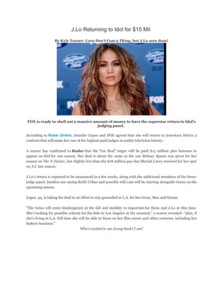 J.Lo Returning to Idol for $15 Mil
By Kyle Turner- Love Don't Cost a Thing, but J.Lo sure does!
FOX is ready to shell out a massive amount of money to have the superstar return to Idol's
judging panel.
According to Radar Online, Jennifer Lopez and FOX agreed that she will return to American Idol in a
contract that will make her one of the highest-paid judges in reality television history.
A source has confirmed to Radar that the “I'm Real” singer will be paid $15 million plus bonuses to
appear on Idol for one season. Her deal is about the same as the one Britney Spears was given for her
season on The X-Factor, but slightly less than the $18 million pay-day Mariah Carey received for her spot
on A.I. last season.
J.Lo's return is expected to be announced in a few weeks, along with the additional members of the three-
judge panel. Insiders are saying Keith Urban and possibly will.i.am will be starring alongside Jenny on the
upcoming season.
Lopez, 44, is taking the deal in an effort to stay grounded in L.A. for her twins, Max and Emme.
"The twins will enter kindergarten in the fall and stability is important for them and J.Lo at this time.
She’s looking for possible schools for the kids in Los Angeles at the moment," a source revealed- "plus, if
she’s living in L.A. full-time she will be able to focus on her film career and other ventures, including her
fashion business."
Who's excited to see Jenny back? I am!
 