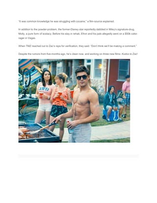 “It was common knowledge he was struggling with cocaine,” a film-source explained.
In addition to the powder-problem, the former-Disney star reportedly dabbled in Miley’s signature-drug,
Molly, a pure form of ecstacy. Before his stay in rehab, Efron and his pals allegedly went on a $50k coke-
rager in Vegas.
When TMZ reached out to Zac’s reps for verification, they said: “Don’t think we’ll be making a comment.”
Despite the rumors from five-months-ago, he’s clean now, and working on three new films: Kudos to Zac!
 