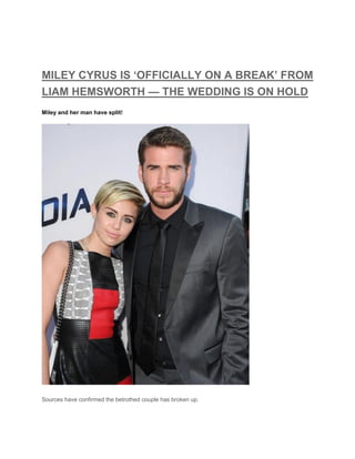 MILEY CYRUS IS ‘OFFICIALLY ON A BREAK’ FROM
LIAM HEMSWORTH — THE WEDDING IS ON HOLD
Miley and her man have split!
Sources have confirmed the betrothed couple has broken up.
 