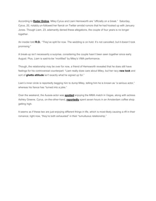 According to Radar Online, Miley Cyrus and Liam Hemsworth are “officially on a break.” Saturday,
Cyrus, 20, notably un-followed her fiancé on Twitter amidst rumors that he had hooked up with January
Jones. Though Liam, 23, adamantly denied these allegations, the couple of four years is no longer
together.
An insider told R.O.: “They’ve split for now. The wedding is on hold. It’s not cancelled, but it doesn’t look
promising.”
A break-up isn’t necessarily a surprise, considering the couple hasn’t been seen together since early
August. Plus, Liam is said-to-be “mortified” by Miley’s VMA performance.
Though, the relationship may be over for now, a friend of Hemsworth revealed that he does still have
feelings for his controversial counterpart: “Liam really does care about Miley, but her racy new look and
sort of ghetto attitude isn’t exactly what he signed up for.”
Liam’s inner circle is reportedly begging him to dump Miley, telling him he is known as “a serious actor,”
whereas his fiance has “turned into a joke.”
Over the weekend, the Aussie-actor was spotted enjoying the MMA match in Vegas, along with actress
Ashley Greene. Cyrus, on-the-other-hand, reportedly spent seven hours in an Amsterdam coffee shop
getting high.
It seems as if these two are just enjoying different things in life, which is most-likely causing a rift in their
romance; right now, “they’re both exhausted” in their “tumultuous relationship.”
 