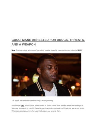 GUCCI MANE ARRESTED FOR DRUGS, THREATS,
AND A WEAPON
Note: This post, along with more of my writing, may be viewed in my entertainment column atWIDK.
The rapper was arrested in Atlanta early Saturday morning.
According to TMZ, Radric Davis, better known as “Gucci Mane,” was arrested a little after midnight on
Saturday. Apparently, a friend of Davis flagged down police because the 33-year-old was acting erratic.
When cops approached him, he began to threaten and curse at them.
 