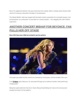 Due to his aggressive behavior, the po-po took Gucci into custody; while in custody, police found a small
amount of marijuana, along with a handgun in his possession.
The Steady Mobbin’ artist was charged with disorderly conduct, possession of a concealed weapon, and
pot-possession; as a precaution, he was taken to a nearby hospital — he’s allegedly still under medical
supervision.
ANOTHER CONCERT MISHAP FOR BEYONCE: FAN
PULLS HER OFF STAGE
One of B’s fans was a little too excited to see her perform.
The singer was pulled into the crowd by an overzealous concert-goer, and she handled it like a pro.
In an E! News report, Beyonce, 32, was pulled off stage by an audience member, while performing
“Irreplaceable.”
Being the superb performer that she is, Queen Bee just kept belting her notes as her security team
scooped her back on to her platform.
 