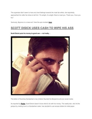 The superstar didn’t seem to have any hard feelings towards the male fan either, she reportedly
approached him after her show to tell him: “It’s alright, it’s alright. Nice to meet you. Thank you, I love you
too.”
Seriously, Beyonce is a class-act. View the epic-incident here.
SCOTT DISICK USES CASH TO WIPE HIS ASS
Scott Disick puts his money to good use — not really…
The father of Kourtney Kardashian’s two children flaunted his Benjamins all-over social media.
As reported by Radar, Scott Disick doesn’t know what to do with his money. The reality-star, who hit the
jackpot by making love to a Kardashian sister, has decided to use excess dollars for toilet paper.
 