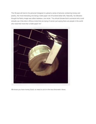 The 30-year-old took to his personal Instagram to upload a series of pictures containing money and
jewelry, the most interesting one being a toilet paper roll of hundred-dollar bills. Naturally, his followers
thought his flashy image was rather tasteless, one wrote: “You should donate that to someone who could
actually use it like kids in Africa or kids that are dying of cancer just saying there are people in the world
who need that more than a toilet paper roll.”
We know you have money Scott, no need to rub it in the less-fortunate’s faces.
 
