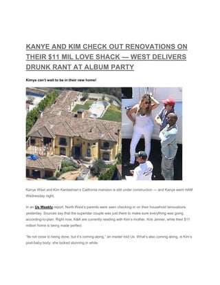 KANYE AND KIM CHECK OUT RENOVATIONS ON
THEIR $11 MIL LOVE SHACK — WEST DELIVERS
DRUNK RANT AT ALBUM PARTY
Kimye can’t wait to be in their new home!
Kanye West and Kim Kardashian’s California mansion is still under construction — and Kanye went HAM
Wednesday night.
In an Us Weekly report, North West’s parents were seen checking-in on their household renovations
yesterday. Sources say that the superstar couple was just there to make sure everything was going
according-to-plan. Right now, K&K are currently residing with Kim’s mother, Kris Jenner, while their $11
million home is being made perfect.
“Its not close to being done, but it’s coming along,” an insider told Us. What’s also coming along, is Kim’s
post-baby body: she looked stunning in white.
 