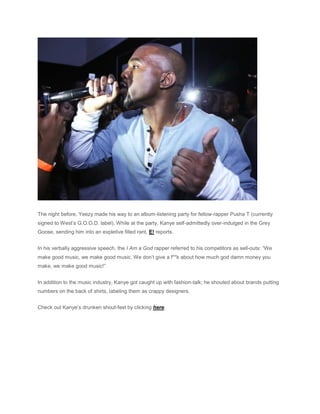 The night before, Yeezy made his way to an album-listening party for fellow-rapper Pusha T (currently
signed to West’s G.O.O.D. label). While at the party, Kanye self-admittedly over-indulged in the Grey
Goose, sending him into an expletive filled rant, E! reports.
In his verbally aggressive speech, the I Am a God rapper referred to his competitors as sell-outs: “We
make good music, we make good music. We don’t give a f**k about how much god damn money you
make, we make good music!”
In addition to the music industry, Kanye got caught up with fashion-talk; he shouted about brands putting
numbers on the back of shirts, labeling them as crappy designers.
Check out Kanye’s drunken shout-fest by clicking here.
 