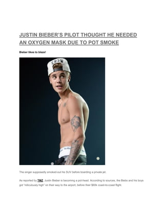 JUSTIN BIEBER’S PILOT THOUGHT HE NEEDED
AN OXYGEN MASK DUE TO POT SMOKE
Bieber likes to blaze!
The singer supposedly smoked-out his SUV before boarding a private jet.
As reported by TMZ, Justin Bieber is becoming a pot-head. According to sources, the Biebs and his boys
got “ridiculously high” on their way to the airport, before their $60k coast-to-coast flight.
 