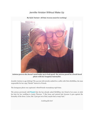 Jennifer Aniston Without Make Up
By Kyle Turner- All that Aveeno must be working!
Aniston proves she doesn't need make up to look good- the actress posed in a fresh faced
photo with her longtime hairstylist.
Jennifer Aniston is age-defying! The 44-year-old recently smiled for a selfie with Chris McMillan, the man
responsible for her 1995 "Rachel" haircut in Friends.
The Instagram photo was captioned: #BestFriends #nomakeup #girl-time.
The actress previously told People that she has already asked McMillan, her friend of 20 years, to style
her hair for her wedding to Justin Theroux: "I like loose and natural hair because it goes against the
formality of the dress. Loose, like 'I just got out of bed, maybe had a romp' hair."
Looking fab Jen!
 