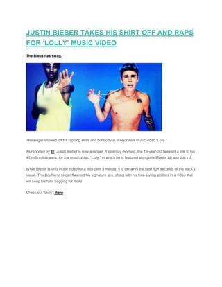 JUSTIN BIEBER TAKES HIS SHIRT OFF AND RAPS
FOR ‘LOLLY’ MUSIC VIDEO
The Biebs has swag.
The singer showed off his rapping skills and hot body in Maejor Ali’s music video “Lolly.”
As reported by E!, Justin Bieber is now a rapper. Yesterday morning, the 19-year-old tweeted a link to his
45 million followers, for the music video “Lolly,” in which he is featured alongside Maejor Ali and Juicy J.
While Bieber is only in the video for a little over a minute, it is certainly the best 60+ seconds of the track’s
visual. The Boyfriend singer flaunted his signature abs, along with his free-styling abilities in a video that
will keep his fans begging for more.
Check out “Lolly”: here.
 