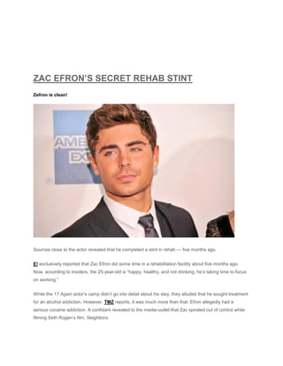 ZAC EFRON’S SECRET REHAB STINT
Zefron is clean!
Sources close to the actor revealed that he completed a stint in rehab — five months ago.
E! exclusively reported that Zac Efron did some time in a rehabilitation facility about five months ago.
Now, according to insiders, the 25-year-old is “happy, healthy, and not drinking, he’s taking time to focus
on working.”
While the 17 Again actor’s camp didn’t go into detail about his stay, they alluded that he sought treatment
for an alcohol addiction. However, TMZ reports, it was much more than that: Efron allegedly had a
serious cocaine addiction. A confidant revealed to the media-outlet that Zac spiraled out of control while
filming Seth Rogen’s film, Neighbors.
 