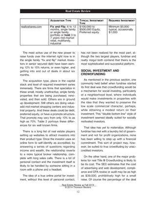 Acquisition Type Typical Investment
Type
Required Investment
realtyshares.com Fix and Flip, 6 to 12
months, single family
or single family
portfolio or hold 3 to
7 years mid-market
retail, multifamily,
industrial
$100,000 to
$500,000 Equity,
Preferred equity
Minimum $5,000
typical, occasionally
$1,000
The most active use of the new power to
raise funds over the internet right now is in
the single family “Žx and ip” market. Inves-
tors in senior secured debt have been earn-
ing 12% to 15% returns, or even higher, and
getting into and out of deals in about six
months.
The acquisition type, place in the capital
stack and level of required investment varies
immensely. There are Žrms that specialize in
these small, mostly unattractive, single family
properties that are being purchased, reno-
vated, and then sold. Others are in ground
up development. Still others are doing value-
add mid-market shopping centers and indus-
trial property. And these deals could be debt,
preferred equity, or have a promote structure.
That promote may vary from only 10% to as
high as 70%. Table 2 portrays these dier-
ences for six well known Žrms.
There is a long list of real estate players
setting up websites to attract investors into
their product type. Once the investor uses an
online form to self-identify as accredited, by
answering a series of questions regarding
income and wealth, the relationship reverts
to a more typical broker relationship, com-
plete with long sales calls. There is a lot of
personal contact and the investment itself is
likely to be handled by someone sitting in a
room with a phone and a headset.
The idea of a true online portal for invest-
ment, without this level of personal contact,
has not been realized for the most part, al-
though the two largest players, fundrise and
realty mogul both contend that theirs is the
most sophisticated and successful platform.
SOCIAL INVESTMENT AND
CROWDFUNDING
As mentioned in the previous section, one
commonly held belief when fundrise started
its Žrst deal was that crowdfunding would be
a mechanism for social investing, particularly
at a neighborhood level, where individuals
would make investments in properties with
the idea that they wanted to preserve the
low scale commercial character, perhaps,
while obtaining a modest return on their
investment. This “double bottom line” style of
investment seemed ideally suited for socially
motivated investors.
That idea has yet to materialize. Although
fundrise has met with a laundry list of govern-
ment and not for proŽt organizations, none
has been willing to step up with a Žnancial
commitment. This sort of project may, how-
ever, be suited to true crowdfuding by unac-
credited investors.
On the other hand, one of the major prob-
lems for real Title III Crowdfunding is likely to
be its cost. The SEC estimates that the cost
of advertising and web development, compli-
ance and CPA review or audit may be as high
as $39,000, prohibitively high for a small
raise. Of course the percentage of the deal
Real Estate Review
Real Estate Review E Fall 2014
© 2014 Thomson Reuters
12
 