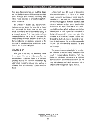 that goes to compliance and auditing drops
as the deals get larger, but then the sponsor
must manage the complex reporting and
other rules required to protect unsophisti-
cated investors.
It is understood that the SEC is overwhelm-
ingly concerned about the potential for fraud
and abuse of this shiny new toy and their
fears account for the extraordinary delay in
promulgating rules. And those rules are likely
to drastically limit the scale of investment by
unaccredited investors because of the cum-
bersome buying process and because of the
paucity of knowledgeable investment advi-
sors in the investment space.
SUMMING UP
This gets us back to the beginning: There
is no such thing as crowdfunding for real
estate—yet. However there is a thriving,
growing market for soliciting investment by
accredited investors, using a wide variety of
internet and social media communication
tools.
A look back over 20 years of disruption
and disintermediation in patterns for high
value consumer purchases; home search,
valuation, and purchase; and charitable giving
and lending suggests that real estate is not
immune, and may in fact be an ideal online
investment for both accredited and unac-
credited investors. What we have seen in the
recent past is that regulatory frameworks
designed to protect investors may slow this
process, but those regulations can be ad-
dressed to deal with market demand for ac-
cess to instruments that provide reasonable
returns on investments needed in the
marketplace.
The unanswered question today is whether
the changes in the regulatory framework will
result in investors being lured into high risk
deals and fraudulent transactions or that the
disruption and disintermediation of an 80
year old stagnant framework leads to a more
ecient and transparent capital market.
Disruption, Disintermediation and Real Estate Crowdfunding
Real Estate Review E Fall 2014
© 2014 Thomson Reuters
13
 