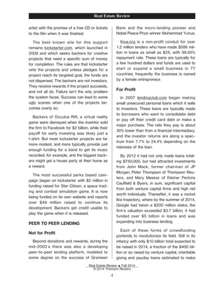 artist with the promise of a free CD or tickets
to the Žlm when it was Žnished.
The best known site for this support
remains kickstarter.com, which launched in
2009 and which seeks backers for creative
projects that need a speciŽc sum of money
for completion. The rules are that kickstarter
vets the projects and unless pledges for a
project reach its targeted goal, the funds are
not dispersed. The backers are not investors.
They receive rewards if the project succeeds,
and not all do. Failure isn't the only problem
the system faces. Success can lead to some
ugly scenes when one of the projects be-
comes overly so.
Backers of Occulus Rift, a virtual reality
game were dismayed when the inventor sold
the Žrm to Facebook for $2 billion, while their
payo for early investing was likely just a
t-shirt. But most kickstarter projects are far
more modest, and more typically provide just
enough funding for a band to get its music
recorded, for example, and the biggest back-
ers might get a house party at their home as
a reward.
The most successful perks based cam-
paign began on kickstarter with $2 million in
funding raised for Star Citizen, a space trad-
ing and combat simulation game. It is now
being funded on its own website and reports
over $49 million raised to continue its
development. Backers get credit usable to
play the game when it is released.
PEER TO PEER LENDING
Not for ProŽt
Beyond donations and rewards, during the
mid-2000's there was also a developing
peer-to-peer lending platform, modeled to
some degree on the success of Grameen
Bank and the micro-lending pioneer and
Nobel Peace Prize winner Muhammad Yunus.
Kiva.org is a non-proŽt conduit for over
1.2 million lenders who have made $586 mil-
lion in loans as small as $25, with 98.85%
repayment rate. These loans are typically for
a few hundred dollars and funds are used to
start or expand a small business in 77
countries; frequently the business is owned
by a female entrepreneur.
For ProŽt
In 2007 lendingclub.com began making
small unsecured personal loans which it sells
to investors. These loans are typically made
to borrowers who want to consolidate debt
or pay o their credit card debt or make a
major purchase. The rate they pay is about
30% lower than from a Žnancial intermediary,
and the investor returns are along a spec-
trum from 7.7% to 24.4% depending on the
riskiness of the loan.
By 2012 it had not only made loans total-
ing $750,000, but had attracted investments
from John Mack, former chairman of JP
Morgan, Peter Thompson of Thompson Reu-
ters, and Mary Meeker of Kleiner Perkins
CaulŽeld & Byers, in sum, signiŽcant capital
from both venture capital Žrms and high net
worth individuals. Thereafter, it was a rocket
like trajectory, where by the summer of 2014,
Google had taken a $200 million stake, the
Žrm's valuation exceeded $3.7 billion, it had
funded over $5 billion in loans and was
expanding into business lending.
Each of these forms of crowdfunding
portends to revolutionize its Želd. Still in its
infancy with only $10 billion total expected to
be raised in 2014, a fraction of the $400 bil-
lion or so raised by venture capital, charitable
giving and payday loans estimated to make
Real Estate Review
Real Estate Review E Fall 2014
© 2014 Thomson Reuters
4
 