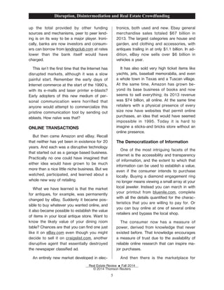 up the total provided by other funding
sources and mechanisms, peer to peer lend-
ing is on its way to be a major player. Ironi-
cally, banks are now investors and consum-
ers can borrow from lendingclub.com at rates
lower than the bank itself would have
charged.
This isn't the Žrst time that the Internet has
disrupted markets, although it was a slow
painful start. Remember the early days of
Internet commerce at the start of the 1990's,
with its e-malls and laser printer e-blasts?
Early adopters of this new medium of per-
sonal communication were horriŽed that
anyone would attempt to commercialize this
pristine communication tool by sending out
eblasts. How naïve was that?
ONLINE TRANSACTIONS
But then came Amazon and eBay. Recall
that neither has yet been in existence for 20
years. And each was a disruptive technology
that started out as a garage based business.
Practically no one could have imagined that
either idea would have grown to be much
more than a nice little niche business. But we
watched, participated, and learned about a
whole new way of retailing.
What we have learned is that the market
for antiques, for example, was permanently
changed by eBay. Suddenly it became pos-
sible to buy whatever you wanted online, and
it also became possible to establish the value
of items in your local antique store. Want to
know the likely value of your dining room
table? Chances are that you can Žnd one just
like it on eBay.com even though you might
decide to sell it on craigslist.com, another
disruptive agent that essentially destroyed
the newspaper classiŽed ad.
An entirely new market developed in elec-
tronics, both used and new. Ebay general
merchandise sales totaled $67 billion in
2013. The largest categories are house and
garden, and clothing and accessories, with
antiques trailing in at only $1.1 billion. In ad-
dition, eBay now sells over $6 billion in
vehicles a year.
It has also sold very high ticket items like
yachts, jets, baseball memorabilia, and even
a whole town in Texas and a Tuscan village.
At the same time, Amazon has grown be-
yond its base business of books and now
seems to sell everything; its 2013 revenue
was $74 billion, all online. At the same time
retailers with a physical presence of every
size now have websites that permit online
purchases, an idea that would have seemed
impossible in 1995. Today it is hard to
imagine a sticks-and bricks store without an
online presence.
The Democratization of Information
One of the most intriguing facets of the
internet is the accessibility and transparency
of information, and the extent to which that
information can be used to establish a value,
even if the consumer intends to purchase
locally. Buying a diamond engagement ring
no longer means viewing a small array at your
local jeweler. Instead you can march in with
your printout from bluenile.com, complete
with all the details quantiŽed for the charac-
teristics that you are willing to pay for. Or
you can buy online at one of several online
retailers and bypass the local shop.
The consumer now has a measure of
power, derived from knowledge that never
existed before. That knowledge encourages
a measure of trust due to the availability of
reliable online research that can inspire ma-
jor purchases.
And then there is the marketplace for
Disruption, Disintermediation and Real Estate Crowdfunding
Real Estate Review E Fall 2014
© 2014 Thomson Reuters
5
 