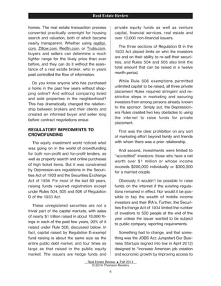 homes. The real estate transaction process
converted practically overnight for housing
search and valuation, both of which became
nearly transparent. Whether using realtor.
com, Zillow.com, RedŽn.com, or Trulia.com,
buyers and sellers can determine a much
tighter range for the likely price than ever
before, and they can do it without the assis-
tance of a real estate broker, who in years
past controlled the ow of information.
Do you know anyone who has purchased
a home in the past few years without shop-
ping online? And without comparing listed
and sold properties in the neighborhood?
This has dramatically changed the relation-
ship between brokers and their clients and
created an informed buyer and seller long
before contract negotiations ensue
REGULATORY IMPEDIMENTS TO
CROWDFUNDING
The equity investment world noticed what
was going on in the world of crowdfunding
for both non-proŽt and for-proŽt lenders, as
well as property search and online purchases
of high ticket items. But it was constrained
by Depression-era regulations in the Securi-
ties Act of 1933 and the Securities Exchange
Act of 1934. For most of the last 80 years,
raising funds required registration except
under Rules 504, 505 and 506 of Regulation
D of the 1933 Act.
These unregistered securities are not a
trivial part of the capital markets, with sales
of nearly $1 trillion raised in about 18,000 Žl-
ings in each of the past few years, 99% of it
raised under Rule 506, discussed below. In
fact, capital raised by Regulation D-exempt
fund raising is about the same size as the
entire public debt market, and four times as
large as that raised in the public equity
market. The issuers are hedge funds and
private equity funds as well as venture
capital, Žnancial services, real estate and
over 10,000 non-Žnancial issuers.
The three sections of Regulation D in the
1933 Act placed limits on who the investors
are and on their ability to re-sell their securi-
ties, and Rules 504 and 505 also limit the
total amount that can be raised in a twelve
month period.
While Rule 506 exemptions permitted
unlimited capital to be raised, all three private
placement Rules required stringent and re-
strictive steps in marketing and securing
investors from among persons already known
to the sponsor. Simply put, the Depression-
era Rules created two key obstacles to using
the internet to raise funds for private
placement.
First was the clear prohibition on any sort
of marketing eort beyond family and friends
with whom there was a prior relationship.
And second, investments were limited to
“accredited” investors: those who have a net
worth over $1 million or whose income
exceeds $200,000 individually or $300,000
for a married couple.
Obviously it wouldn't be possible to raise
funds on the internet if the existing regula-
tions remained in eect. Nor would it be pos-
sible to tap the wealth of middle income
investors and their IRA's. Further, the Securi-
ties Exchange Act of 1934 limited the number
of investors to 500 people at the end of the
year unless the issuer wanted to be subject
to public company reporting requirements.
Something had to change, and that some-
thing was the JOBS Act: Jumpstart Our Busi-
ness Startups (signed into law in April 2012)
designed to “increase American job creation
and economic growth by improving access to
Real Estate Review
Real Estate Review E Fall 2014
© 2014 Thomson Reuters
6
 