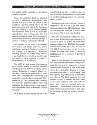the public capital markets for emerging
growth companies.
Under the legislation, Congress directed
the SEC to promulgate rules within 90 days
to alter Rule 506 so that the ban on public
solicitation was lifted, and to remove the 500
person limit that was part of the Exchange
Act and change it to 2000. The SEC missed
the deadline by about a year, but eventually
issued them, and in September 2013 it
became possible to seek equity investment
by soliciting investors broadly through a
number of mediums including the internet.
This opened up the world of accredited
investing to web-based platforms, online
solicitations and more. This is not crowdfund-
ing, however. It is Regulation D, Rule 506
investing. Perhaps we should simply refer to
it as Reg D Revised investing, even though
the world at large persists in calling it
crowdfunding. It is actually not.
The JOBS Act took several other steps to
try to facilitate access to capital for emerging
growth companies. Without going into arcane
details, Regulation A previously placed re-
strictions on the capital raising ability of small
Žrms, with a limit of $5 million without required
registration under the Securities Act of 1933.
Under the 2012 Act, the limits were raised to
$50 million for a tier of investment now being
called Reg A+. It also created a new class of
securities issuer called an Emerging Growth
Company.
All of these changes do not yet get us to
crowdfunding, but they reveal the extent to
which Congress and the White House agreed
on a multipronged approach to increasing ac-
cess to capital.
Getting to small, unsophisticated investors
happens in Title III of the JOBS Act, where
Congress directed the SEC to develop rules
for unaccredited investors to make small
investments. This is truly crowdfunding.
The rules as proposed would permit issu-
ers to raise $1,000,000 from investments of
$2,000 or up to 5% of their net worth from
persons making under $100,000. For people
earning more than $100,000 the cap is
$10,000 of their income or net worth, not to
exceed $100,000. See Table 1 created by
fundable.com for a summary of permitted
investments.
While access appeared to have eased so
that a broad swath of investors could partici-
pate, the new twist on investment by these
unaccredited investors is that they must
invest through broker-dealers or a new
regulated entity called a “funding portal.” And
those portals may not have any investment in
the oering. The SEC suggests that will
prevent a conict of interest, but others have
advised that investors might well prefer to
have their interests aligned with the
promoters. The comments available at the
SEC website lay out arguments on both sides
of this issue, as well as an array of other
issues.
Disruption, Disintermediation and Real Estate Crowdfunding
Real Estate Review E Fall 2014
© 2014 Thomson Reuters
7
 