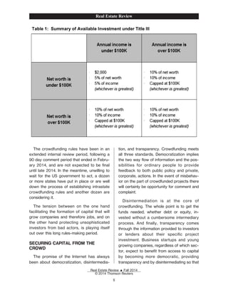 The crowdfunding rules have been in an
extended internal review period, following a
90 day comment period that ended in Febru-
ary 2014, and are not expected to be Žnal
until late 2014. In the meantime, unwilling to
wait for the US government to act, a dozen
or more states have put in place or are well
down the process of establishing intrastate
crowdfunding rules and another dozen are
considering it.
The tension between on the one hand
facilitating the formation of capital that will
grow companies and therefore jobs, and on
the other hand protecting unsophisticated
investors from bad actors, is playing itself
out over this long rules-making period.
SECURING CAPITAL FROM THE
CROWD
The promise of the Internet has always
been about democratization, disintermedia-
tion, and transparency. Crowdfunding meets
all three standards. Democratization implies
the two way ow of information and the pos-
sibilities for ordinary people to provide
feedback to both public policy and private,
corporate, actions. In the event of misbehav-
ior on the part of crowdfunded projects there
will certainly be opportunity for comment and
complaint.
Disintermediation is at the core of
crowdfunding. The whole point is to get the
funds needed, whether debt or equity, in-
vested without a cumbersome intermediary
process. And Žnally, transparency comes
through the information provided to investors
or lenders about their speciŽc project
investment. Business startups and young
growing companies, regardless of which sec-
tor, expect to beneŽt from access to capital
by becoming more democratic, providing
transparency and by disintermediating so that
Real Estate Review
Real Estate Review E Fall 2014
© 2014 Thomson Reuters
8
 