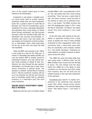 more of the capital raised goes to them
instead of the intermediary.
Investment in real estate, a tangible prod-
uct which lends itself to project speciŽc
investment rather than Žrm level investment,
looks like a perfect match for both Reg D
Revised and Title III Crowdfunded equity
investment. Of course, real estate developers
and operators have a long history of raising
funds through syndication, but that process
has been under the old Reg D Rule 506: the
solicitation was narrowly circumscribed, in-
formation was never a two way street, and
was largely not transparent, and the syndica-
tor, or intermediary, took a fairly large piece
o the top at the start and when the deal
was liquidated.
When the REIT was invented in the 1960's
it was touted as a way for the “little guy” to
invest in a diversiŽed real estate portfolio, but
now the modern REIT is largely owned by
institutional investors, who may well be pen-
sion funds investing on behalf of their con-
tributors, but only through the plan sponsor
intermediary, not through peer to peer trans-
parent investment in speciŽc deals. The
question is whether revised Reg D investing
and/or Title III crowdfund investing will live
up to its potential and will tap the immense
pool of investable wealth held by individual
investors in a meaningful way? We have
some indications.
ONLINE EQUITY INVESTMENT USING
REG D REVISED
Beginning with the work of brothers Daniel
and Ben Miller in 2011 and publicized in 2012
as “the real estate deal that could change
everything,” there has been a great deal of
talk, and some success, using the tools of
the internet to reach out to potential inves-
tors in real estate. The Miller brothers did
their Žrst fundrise.com project in 2011 using
the Reg A framework, not Reg D, and raised
money from local investors in very small
amounts.
At the time they were looking at the pos-
sibility of signiŽcant funding from a large
group of people who were at least partially
motivated by their engagement within their
community. Now, a mere three years later
they are practically a tech company instead
of a real estate developer, employing an
online platform on behalf of dozens of devel-
opers across the nation.
The JOBS Act came into being while they
were going down a dierent path, but the
Miller brothers have moved now into the Reg
D space. The real change from the days
before the JOBS act is the ability to seek
customers on the Internet and other media
from investors who are not local and are
entirely focused on the cash ow projections
of the sponsors.
Crowdnetic.com reports on capital com-
mitments in ten industries they estimate
nearly $24 million raised across eleven
platforms. Real estate is the second highest
sector. See below Figure 1 and Figure 2
show.
Disruption, Disintermediation and Real Estate Crowdfunding
Real Estate Review E Fall 2014
© 2014 Thomson Reuters
9
 