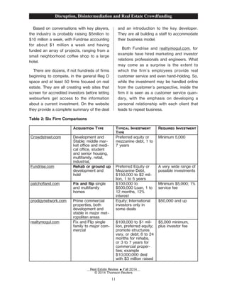Based on conversations with key players,
the industry is probably raising $5milion to
$10 million a week, with Fundrise accounting
for about $1 million a week and having
funded an array of projects, ranging from a
small neighborhood coee shop to a large
hotel.
There are dozens, if not hundreds of Žrms
beginning to compete, in the general Reg D
space and at least 50 Žrms focused on real
estate. They are all creating web sites that
screen for accredited investors before letting
websurfers get access to the information
about a current investment. On the website
they provide a complete summary of the deal
and an introduction to the key developer.
They are all building a sta to accommodate
their business model.
Both Fundrise and realtymogul.com, for
example have hired marketing and investor
relations professionals and engineers. What
may come as a surprise is the extent to
which the Žrm's employees provide real
customer service and even hand-holding. So,
while the investment may be handled online
from the customer's perspective, inside the
Žrm it is seen as a customer service quan-
dary, with the emphasis on developing a
personal relationship with each client that
leads to repeat business.
Table 2: Six Firm Comparisons
Acquisition Type Typical Investment
Type
Required Investment
Crowdstreet.com Development and
Stable: middle mar-
ket oce and medi-
cal oce, student
and senior housing,
multifamily, retail,
industrial,
Preferred equity or
mezzanine debt, 1 to
7 years
Minimum 5,000
Fundrise.com Rehab or ground up
development and
hold
Preferred Equity or
Mezzanine Debt,
$150,000 to $2 mil-
lion, 1 to 5 years
A very wide range of
possible investments
patchoand.com Fix and ip single
and multifamily
homes
$100,000 to
$500,000 Loan, 1 to
12 months, 12%
interest
Minimum $5,000; 1%
service fee
prodigynetwork.com Prime commercial
properties, both
development and
stable in major met-
ropolitan areas
Equity; International
investors only in
some deals
$50,000 and up
realtymogul.com Fix and Flip single
family to major com-
mercial
$100,000 to $1 mil-
lion, preferred equity;
promote structures
vary, or debt; 6 to 24
months for rehabs,
or 3 to 7 years for
commercial proper-
ties; example
$10,000,000 deal
with $3 million raised
$5,000 minimum,
plus investor fee
Disruption, Disintermediation and Real Estate Crowdfunding
Real Estate Review E Fall 2014
© 2014 Thomson Reuters
11
 