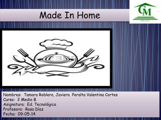 Made In Home 
Nombres: Tamara Roblero, Javiera Peralta Valentina Cortes 
Curso: 2 Medio B 
Asignatura: Ed. Tecnológica 
Profesora: Rosa Díaz 
Fecha: 09-05-14 
 