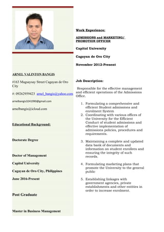 Work Experience:
ADMISSIONS and MARKETING/
PROMOTION OFFICER
Capitol University
Cagayan de Oro City
November 2012-Present
Job Description:
Responsible for the effective management
and efficient operations of the Admissions
Office.
1. Formulating a comprehensive and
efficient Student admissions and
enrolment System
2. Coordinating with various offices of
the University for the Efficient
Conduct of student admissions and
effective implementation of
admissions policies, procedures and
requirements.
3. Maintaining a complete and updated
data bank of documents and
information on student enrollees and
ensuring the integrity of such
records.
4. Formulating marketing plans that
promote the University to the general
public
5. Establishing linkages with
government agencies, private
establishments and other entities in
order to increase enrolment.
ARNEL VALINTON BANGIS
#163 Magsaysay Street Cagayan de Oro
City
#: 09262959423 arnel_bangis@yahoo.com
arnelbangis3241990@gmail.com
arnelbangis@icloud.com
Educational Background:
Doctorate Degree
Doctor of Management
Capitol University
Cagayan de Oro City, Philippines
June 2016-Present
Post Graduate
Master in Business Management
 