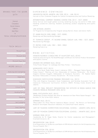 T E C H S K I L L S
Microsoft Excel
Microsoft Word
Microsoft Power Point
B R A N D S T H A T I ’ V E W O R K
W I T H
Avenue
Columbia
Konik-Ceteco
Talbots
Wal-Mart
&
Various emerging local brands
E X P E R I E N C E C O N T I N U E D
U N I V E R S I TA S N E G R I JA K A R TA, U N J ( F E B, 2 0 1 4 - J U N, 2 0 1 4 )
Le c t u r e r o f Po s t G r a d u a t e Pr o g r a m f o r Fa s h i o n E n t r e p r e n e u r s h i p a n d Fa s h i o n M a r ke t i n g.
I N T E R N AT I O N A L G A R M E N T T R A I N I N G C E N T E R ( F E B, 2 0 1 4 - O C T, 2 0 0 9 )
S e n i o r l e c t u r e r a n d t a u g h t g l o b a l s o u r c i n g, m a r ke t i n g, b u y i n g, r i s k c o n t r o l i n F O B, c l a i m
h a n d l i n g, p r o d u c t i o n p l a n n i n g, s h i p m e n t, p u r c h a s i n g, p r o d u c t e n g i n e e r i n g a n d q u a l i t y
c o n t r o l.
U P N V E T E R A N JA K A R TA
To T Pr o g r a m f o r E n t r e p r e n e u r s h i p Pr o g r a m a m o n g Re c t o r s, D e a n s a n d S e n i o r S t a f f s.
P T. H A N I N M U LYA ( A P R, 2 0 0 8 - O C T, 2 0 0 9 )
M a r ke t i n g a n d M e r c h a n d i s i n g M a n a g e r.
P T. T E X M AC O G R O U P - P T. B U S A N A A PA R E L G R O U P ( J U N, 1 9 9 2 - O C T, 2 0 0 3 )
M e r c h a n d i s i n g M a n a g e r
P T. M E T R O C O R P ( J U N, 1 9 9 1 - M AY, 1 9 9 2 )
M a r ke t i n g E x e c u t i ve.
M O R E A C T I V I T I E S
FA S H I O N B U S I N E S S C O N S U LTA N T AT H I J U P. C O M ( AU G, 2 0 1 6 )
Te a c h i n g a n d t r a i n i n g f o r t h e H e a d / M a n a g e r s a n d B u ye r s f o r Fa s h i o n Pr o d u c t D eve l o p m e n t
a n d Q u a l i t y C o n t r o l.
S P E A K E R O N S E M I N A R ( AU G, 2 0 1 6 )
“ E t i ka Pr o f e s i Pe n g u j i ” f o r Le m b a g a S e r t i fi ka s i Pr o f e s i - Ta t a B u s a n a
W O R K S H O P S ( O C T, 2 0 1 5 )
“ Te m u D u t a B e s a r Pa d a Pe ka n K r e a t i f I n d o n e s i a ( P P K I ) - M e n g g a l i S e l e r a D e s a i n u n t u k
Pr o d u k E k s p o r t ” . M e e t i n g w i t h f o u r A m b a s s a d o r o f C a r a c a s ( Ve n e z u e l a - M s. Pr i ya n t i
G a g a r i n D j a t m i ko S i n g g i h ) , A m b a s s a d o r o f C a n b e r r a ( A u s t r a l i a - M r. N a d j i b R i p h a t
Ke s o e m a ) , A m b a s s a d o r o f A s t a n a ( Ka z a k h s t a n - M r. Fo s t e r G u l t o m ) .
A S S E S S O R C E R T I F I CAT I O N T R A I N I N G P R O G R A M ( J U L, 2 0 1 5 )
“ P l a n a n d O r g a n i z e A s s e s s m e n t, A s s e s C o m p e t e n c e, a n d D eve l o p A s s e s s m e n t To o l ” . A t
I n d o n e s i a n Pr o f e s s i o n a l C e r t i fi c a t i o n A u t h o r i t y ( B N S P ) , B i n t a n g G r a h a W i s a t a H o t e l
J a ka r t a.
J U R Y O F F I N A L P R O J E C T P R E S E N TAT I O N T H E I S T I T U TO D I M O DA B U R G O F O R
FA S H I O N P R E N E U R P R O G R A M ( A P R, 2 0 1 5 )
PA N E L D I S C U S S I O N ( AU G, 2 0 1 5 )
“ M e m b a n g u n B u d a ya B a n g s a d a n N i l a i ke I n d o n e s i a - a n D e m i M a s a D e p a n B a n g s a ” - S e r i
Pe r t a m a. A t T h e S u l t a n H o t e l J a ka r t a.
S E M I N A R ( AU G, 2 0 1 5 )
“ M ew u j u d ka n Vi s i Po r o s M a r i t i m I n d o n e s i a M e l a l u i I n ova s i ” . T h e M i n i s t r y o f Te c h n o l o g y
Re s e a r c h a n d H i g h e r E d u c a t i o n I n d o n e s i a. A t G r a n d H ya t t H o t e l J a ka r t a.
J U R Y O F FA S H I O N C O M P E T I T I O N VO CAT I O N A L S C H O O L - JA K A R TA ( A P R, 2 0 1 5 )
J U R Y O F FA S H I O N C O M P E T I T I O N VO CAT I O N A L S C H O O L - JA K A R TA ( D E C, 2 0 1 4 )
S E M I N A R ( M A R, 2 0 1 4 )
“ Le a d e r s h i p by D r. Ro g e r D a r by, D i r e c t o r f o r C e n t e r Le a d e r s h i p a n d M a n a g e m e n t ” ,
C r a n fi e l d U n i ve r s i t y. U K.
P R E S E N TAT I O N ( JA N, 2 0 1 4 )
G i ve Pr e s e n t a t i o n t o t h e Re c t o r s a n d D e a n s o f U P N Ve t e r a n J a ka r t a f o r t h e E n t r e p r e n e u r s h i p
C o u r s e Pr o g r a m, Pa r t 1
P R E S E N TAT I O N ( F E B, 2 0 1 4 )
G i ve Pr e s e n t a t i o n t o t h e Re c t o r s a n d D e a n s o f U P N Ve t e r a n J a ka r t a f o r t h e E n t r e p r e n e u r s h i p
C o u r s e Pr o g r a m, Pa r t 1 I
M O R E S K I L L S
Analyzing and Investigating
Adaptability
Creativity
Critical Thinking
Handling Pressure
Marketing
Self-Confidence
Stress Tolerance
Strong Work Ethic
 