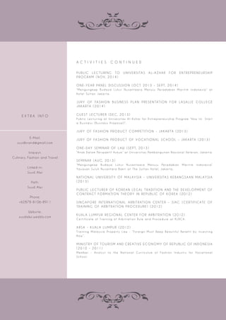 A C T I V I T I E S C O N T I N U E D
P U B L I C L E C T U R I N G TO U N I V E R S I TA S A L-A Z H A R F O R E N T R E P R E N E U R S H I P
P R O G R A M ( N OV, 2 0 1 4 )
O N E-Y E A R PA N E L D I S C U S S I O N ( O C T 2 0 1 3 - S E P T, 2 0 1 4 )
“ M e n g u n g ka p B u d a ya Lu h u r N u s a n t a a r a M e n u j u Pe r a d a b a n M a r i t i m I n d o n e s i a ” a t
H o t e l S u l t a n J a ka r t a.
J U R Y O F FA S H I O N B U S I N E S S P L A N P R E S E N TAT I O N F O R L A S A L L E C O L L E G E
JA K A R TA ( 2 0 1 4 )
G U E S T L E C T U R E R ( D E C, 2 0 1 3 )
Pu b l i c Le c t u r i n g a t U n i ve r s i t a s A l -A z h a r f o r E n t r e p r e n e u r s h i p Pr o g r a m “ H o w t o S t a r t
a B u s i n e s s ( B u s i n e s s Pr o p o s a l ) ” .
J U R Y O F FA S H I O N P R O D U C T C O M P E T I T I O N - JA K A R TA ( 2 0 1 3 )
J U R Y O F FA S H I O N P R O D U C T O F VO CAT I O N A L S C H O O L - JA K A R TA ( 2 0 1 3 )
O N E- DAY S E M I N A R O F L AW ( S E P T, 2 0 1 3 )
“A n a k D a l a m Pe r s p e k t i f H u k u m ” a t U n i ve r s i t a s Pe m b a n g u n a n N a s i o n a l Ve t e r a n, J a ka r t a.
S E M I N A R ( AU G, 2 0 1 3 )
“ M e n g u n g ka p B u d a ya Lu h u r N u s a n t a a r a M e n u j u Pe r a d a b a n M a r i t i m I n d o n e s i a ”
Ya ya s a n S u l u h N u s a n t a r a B a k t i a t T h e S u l t a n H o t e l, J a ka r t a.
N AT I O N A L U N I V E R S I T Y O F M A L AY S I A - U N I V E R S I TA S K E B A N G S A A N M A L AY S I A
( 2 0 1 3 )
P U B L I C L E C T U R E R O F KO R E A N L E G A L T R A D I T I O N A N D T H E D E V E LO P M E N T O F
C O N T R AC T F O R M AT I O N T H E O R Y I N R E P U B L I C O F KO R E A ( 2 0 1 2 )
S I N G A P O R E I N T E R N AT I O N A L A R B I T R AT I O N C E N T E R - S I AC ( C E R T I F I CAT E O F
T R A I N I N G O F A R B I T R AT I O N P R O C E D U R E ) ( 2 0 1 2 )
K UA L A LU M P U R R E G I O N A L C E N T E R F O R A R B I T R AT I O N ( 2 0 1 2 )
C e r t i fi c a t e o f Tr a i n i n g o f A r b i t r a t i o n R u l e a n d Pr o c e d u r e a t K L R CA.
A R S A - K UA L A LU M P U R ( 2 0 1 2 )
Tr a i n i n g M a l a y s i a Pr o p e r t y La w - “ Fo r e i g n M u s t Re e p B e a u t i f u l B e n e fi t by I nve s t i n g
N o w ” .
M I N I S T R Y O F TO U R I S M A N D C R E AT I V E E C O N O M Y O F R E P U B L I C O F I N D O N E S I A
( 2 0 1 0 - 2 0 1 1 )
M e m b e r - A n a l y s t t o t h e N a t i o n a l C u r r i c u l u m o f Fa s h i o n I n d u s t r y f o r Vo c a t i o n a l
S c h o o l.
E X T R A I N F O
E-Mail:
suudbrand@gmail.com
Interest:
Culinary, Fashion and Travel
Linked-in:
Suud Alwi
Path:
Suud Alwi
Phone:
+62878-8106-8911
Website:
suudalwi.weebly.com
 