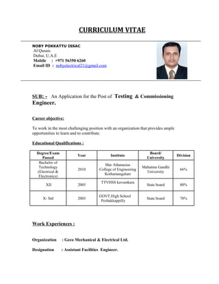 CURRICULUM VITAE
NOBY POKKATTU ISSAC
Al Qusais
Dubai, U.A.E
Mobile : +971 56350 6260
Email ID : nobyelectrical21@gmail.com
SUB: - An Application for the Post of Testing & Commissioning
Engineer.
Career objective:
To work in the most challenging position with an organization that provides ample
opportunities to learn and to contribute.
Educational Qualifications :
Degree/Exam
Passed
Year Institute
Board/
University
Division
Bachelor of
Technology
(Electrical &
Electronics)
2010
Mar Athanasius
College of Engineering
Kothamangalam
Mahatma Gandhi
University
66%
XII 2005
TTVHSS kavumkara
State board 80%
X- Std 2003
GOVT.High School
Pezhakkappilly
State board 78%
Work Experiences :
Organization : Geco Mechanical & Electrical Ltd.
Designation : Assistant Facilities Engineer.
 