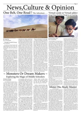 Page 3
One Belt, One Road ! The Adventure . . .
News,Culture & Opinion
______________________
By Isiah Hu
KCT Correspondent
______________________
By Alex & Ray Chen
KCT Correspondent
______________________
By Jimmy Huang
KCT Correspondent
One belt one road was not given with
high expectations at first. In fact, many
students didn’t think much about it at
first. However, what was one belt one
road like?
  Theteachers,includingMr.KK,claimed
that one belt one road was hard to create.
They said that all of the schedules were
hard to create and the work of listing the
restaurants was quite complicated, not to
mention that not every restaurant can fit
265 hungry students. Also, making sure
that they had ordered every single ticket
for every single student was complicated
and possibly mind-shattering.
In order to fit everyone in, they had to
either split the schedules, or take different
routes at times. And some students were
simply disobedient and obstinate. Some
students didn’t follow orders correctly,
most notably with the double-file line
rule and the table seating rule. Students
simply walked shoulder to shoulder, and
didn’t follow the person in front of them.
Some students even went to another place
in the line to talk to their friends. The line
order was chaotic in some classes, and
some homeroom teachers constantly had
to tell them to be in double-file line order.
In addition to those problems, some stu
dents argued against homeroom teachers
about the choices of Ms. Coco or Mr. KK.
It wasn’t just the teachers who faced
problems. Students also faced countless
problems in one belt one road. We had
sanitary problems, mostly because of the
continuous train trips we had to take. It
was no surprise that we all smelled like
public bathrooms after a train trip, be-
cause of the lack of showers in the trains.
In hotels, some bathrooms had problems
with the water system. My bathroom’s
sink plug was jammed, forcing my room-
mate and I to dump the dirty water down
a shower drain. Another problem we had
was the quality of the hotels. All hotels
only had 3 stars, making the quality less
desirable for us students, who probably
preferred five or four star hotels. Quality
problems included TVs, doors, and elec-
tricity problems. In a hotel in Kazakhstan,
my friend’s TV was flaming in his apart-
ment, signaling a fire alert. The school
told us to get out of the hotel. We had
many troubles with doors. The door of my
bathroom had probably broken its swivel,
so it had problem closing. Also, someone’s
door couldn’t even close at all ! In terms of
electrical problems, in one hotel, most of
the plugs were broken, so we couldn’t
charge our android devices for that night.
Despite the hardships, we 9st graders
had a great time. Even though there were
some small problems like suitcases or
lack of battery, we still had a great time.
Such entertainments included barbecue,
beautiful sights like lakes, and occasion-
al parties.  We had to stay on buses every
day, sitting around for more than 5 hours,
but we still had a great time. We would
play truth or dare, or just simply listen to
music on our android devices. Occasion-
ally, we would gossip about romance or
tease others about any romantic relation-
ships. And when Mr. KK asked whether
they should apply any changes for the
8th graders, we all yelled out stuff that
would make the 8th graders miserable.
“No hotels!”-Polo Hsu, 9F. When asked if
we were tired, the answer was no. When
asked, “Do you want to go home?” the an-
swer was also no. We loved the trip; we
could hardly believe it when we realized
one belt one road was ending.
Overall, we the students there had a
good time. We loved the amount of atten-
tion that we students got from the locals,
and also the amount of attention from
performing. Also, the amount of sights
and activates intrigued us when we were
bored with nothing to do. None of us
wanted to leave one belt one road behind;
it was just so fun and interesting.
~ Monsters Or Dream Makers ~
Exploring the Magic of Middle Schoolers
Virtual candy or Virtual addict
Kang Chiao Students Weigh in on Gaming
In this technological era ,video games become
the first choice for students and employees
to relax during their free time. However, this
phenomenon arouses a heated debate among
some people on whether video games help
people work more efficiently or make works
counterproductive? According to the interview
of some KCIS students and teachers on 6 ques-
tions, we will discover their views on this topic.
Q1&Q2: “Do you like playing video games
,What type of games do you like to play?
From the information that we got from
those questions ,we can found that students
have different characteristic , have different
views of games , most the interviewees inter-
ested in having fun by video games , even for
the interviewees that don’t like playing game
now , the used to playing video games . Also
, different people focused on different types of
game , according to Lisa Z , she likes drawing
and creating , so she like playing the game that
have great background drawing  and most of
other people prefer the game that can play with
each other , because that will make a better re-
lationship by play the video games each other .
Q3. “If you have a chance to create a game
by yourself , which type of game would you like
to  build , why?”
We build this question because most of the
people that play games or used to , they always
have one or serial different idea from the dif-
ferent parts of games , according to Lisa Z , she
think games need to have a great plot instead of
the fighting part in the game . Also, the degree
in a game also became one important part that
the creator need to consider , according to the
design of Marina G , she think how high the
degree of freedom is one of the parts that show
the level of a game , also , people may use all of
their bodies to play the games for exercise, in
the feature , video game may become a way to
do the fitness.
Q4: “What’s opinion about video games, how
are they good or bad?”
  We came up with this question to judge stu-
dents’ value of video games and most inter-
viewees opinions are kind the same. For the
part of how you think video games are good,
they all mentioned that play games can relax
people’s mind and help release
Allowing for time management, group work
is also a good way to study. According to Mr.
Hu, he believed that great group study can also
help students save time and gain more knowl-
edge from the discussion. When students are
working together, they can avoid losing time of
focusing on just one question that they don’t
know. They can help each other to understand
the process of responding to questions and the
meaning of the texts. Also, everyone has dif-
ferent strengths of study, when they combine
those advantages together, they all can have a
better understanding of the study.
As well as the team work, Khan Academy is
more efficient to gain new information and re-
view knowledge points. According to Mr. Hu,
Khan Academy was extraordinarily advised as
a new study model for students. It is an educa-
tional organization which provides free online
education for everyone. This academy includes
many regions of education, such as Math, As-
tronomy, Medicine, Chemistry, and more. The
very best teachers are hired by the academy;
they provide the best teaching to the public.
Usually, it is pretty easy for students to un-
der-stand the knowledge in a very short time.
If students have any puzzled questions or they
want to review their knowledge points, they
can check these academy videos at any time.
Absolutely, it is very convenient and efficient.
Khan Academy not only helps students save
time, but also improves their grades. Mr. Hu
believes that school should encourage stu-
dents to watch the Khan Academy videos as
part of their homework in order to gain new
knowledge; and teachers should make students
do more practices and answer their questions
about texts in class. This new study model may
change the whole system of industrial educa-
tion. With this efficient method, students can
have big success with their study.
Time management, team work, and Khan
Academy are all important for students to
study efficiently. With these skills that Mr. Hu
suggests to students, they can attain more time,
and grasp more knowledge. He also hopes that
these methods will help make Kang Chiao stu-
dents have positive changes in their lives, and
lead them to success.
the pressure of study and work. There are also
interviewees that state another good idea. Ac-
cording to Kelly Chen, 10A, she said that games
can help you use your brain more. So no mat-
ter students like or dislike playing games, they
know how video games take advantages in peo-
ple’s life. However, they also state that games
can harass them when they are playing them.
Believe it or not, all the interviewers gave me
the same point that games may make you dwell
in it and you’ll spend too much time on it if you
do so. So, we know that video games are rapiers
that both help and disturb students.
Q5: Do you think games help you more or dis-
turb you more?
  To follow the last question, we create this one
to give people ideas that whether students like
or dislike games more. The final answer from
those ten interviewees really shocked me. In
total, we get 6 of them like video games more,
2 of them hate sitting in front of the screen and
the other two state that it depends. This result is
not what I expected because all the time Kang-
Chiao is trying to pull students out of the game.
So we can tell that school can avoid students
playing games in classes but it can not avoid
students from loving games. What’s more, ac-
cording to a student in 10D, she says that she
hate those people that play games in classes,
but after school it’s free to play games.
Q6: Opinions on students that play games in
class.
  Continuously, we want to hear how in-
terviewers treat the phenomenon on playing
games in classes. Guess what, all of them has
their own idea on this question. According
to a 10C student, she tells me that if DSA can
give students time to play video games, it may
decrease the number of students that play in
class. According to Cici Z, 9F, she says that all
the students who did that are lacking of self
control. Another impressive answer is from
Marina G, 10D, she says If you do not pay at-
tention to your teacher and do not do what you
should do because of the video game, you will
get problems that can not be solved by only a
little effort. 
According to the answer of these six ques-
tions above , video have both advantages and
disadvantages, that can be a way that we relax
ourselves during the heavy school life, but if
you spend too much time gaming , that may
hurt your body and lower your ability to study
in the aerospace industry one day and
also studying this topic when he goes to
University. Will he change his mind? That
remains to be seen. However, we were
thoroughly impressed with his knowl-
edge of the aerospace industry, especially
Boeing, an airplane manufacturer, and
his participation in a research club to
learn more about basic engineering skills.
He even engages in high level reading in
his free time such an advanced level phys-
ics book entitled The Aerodynamics. So,
can this seemingly bright and ambitious
young man be labeled a monster? Is his
drive and ambition representative of all
middle school students here at KCIS? We
will leave it up to you, the reader, to de-
cide.
Next we interviewed Maggie, a middle
school student from international depart-
ment. It immediately became clear that
she is an extremely hardworking young
lady. Maggie joined athletics one year
ago and she practices very hard every
week, and she is currently the fastest girl
on the team. Maggie also learned to play
the guitar and Ukulele by practicing ev-
ery weekend with every free moment she
can spare and hope one day to be able to
play a range of wonderful songs. Maggie
is clearly an outstanding student in many
different aspects.
Our Middle School Students here at
KCIS have already seemed to become
synonymous with the words “annoying,
crazy, and ignorant.” They run in the
hallway, they yell like monsters, and they
play tricks on each other in school, all
day. However, is it fair to define them as
monsters of KCIS? Maybe we were one of
them not long ago? Perhaps there is an-
other, more kind and gentle side, to the
middle school students at KCIS.
It is important to remember that the
middle school students are a vital part
of Kang Chiao School, just as much as
everyone else; therefore, we have inter-
viewed several middle school students to
get their perspectives on life and to dispel
any misconceptions regarding these stu-
dents. We must determine whether or
not they are indeed monsters, or if they
are simply misunderstood.
Michael, a 7th grade student from the
bilingual department, is an energetic and
intellectually curious young man. We
first interviewed him during his Trom-
bone class, and while his focus should
have been on playing the instrument, all
he could think about was reaching for the
stars. He talked excitedly about working
Finally we interviewed Ethan, Mag-
gie’s classmate, the best trombone player
in school, and he was really fun to talk
to ! Ethan is one of the earliest youngest
Trombone players in the school and is
currently a member of the school band.
Ethan’s love of classical music stems from
his father’s influence as his father exposed
him classical music at a very young age.
Even though he is very busy with school
work and music, Ethan is still able to relax
and have fun as a middle school student
should. He believes that although many
middle school student may be somewhat
rambunctious, it is important to remem-
ber they are also very young and will
probably become more mature and fo-
cused in the near future.
In conclusion, we determined that
middle school students are just like every-
one else; they have their dreams and they
are fighting hard every day to achieve
them. They might be annoying right now,
but perhaps they just need some time to
grow-up and become more mature, just
like all of us.
photo by Sian Gu photo by Ray Chen
“I thought if would be boring”
Bryant Dong Grade 9
“Michael talked excitedly about
working in the aerospace industry
one day and also studying this
topic when he goes to University.”
Mister Hu, Study Master( continued from page 2 )
 