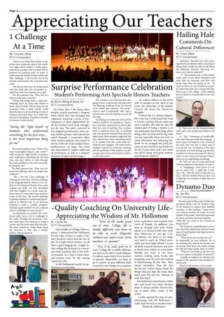 Appreciating Our Teachers
Page 4
There is no doubt that teacher is one
of the most important jobs in the world.
As a high school student, I really appre-
ciate those teachers who try their best to
perform the teaching work. In order to
understand the details of their works and
their challenge, I interviewed one of my
favorite math teachers Ms. Economou last
week.
We did the interview on Friday lunch
time last week after Ms. Economou ac-
cepted my interview requests on e-mail.
The first question was, “Why did you
choose to become a teacher?”
“I think that doing math is really fun.
Although there are many jobs related to
math, most of those will be done on the
computer. Only a math teacher could
show the process of calculating in front of
students and teach them. So I really like
the fun of calculating. Therefore I decided
to become a math teacher.”
“Seeing the “light bomb” of
students who understand
something for the first time ...
is the most important thing
for me”
The second question was, “What is the
most meaningful thing in your career?”
Well, seeing the “light bomb” of students
who understand something for the first
time, and their ability to work through
the math problems is the most meaning-
ful thing for me.”
The final question was, “Have you ever
faced any challenge when you taught your
students?”
“Yes, I feel that I face challenges of
teaching all of the time. The first challenge
is the language barrier. Almost every stu-
dent in our school is Chinese; thus, some
students are really not very developed
with their English. As a result, many stu-
dents may not understand their teachers’
words in the class. The second challenge
is leading students to understand knowl-
edge in an effective way. As we all know,
teaching is really a complex program.
Finding a good method to teach students
well is a challenge for every teacher.”
In conclusion, as a teacher, Ms. Econ-
omou really faces a lot of challenges in
her work. Through this interview, I fur-
ther understand the meaning of being a
teacher and the hard work that they face.
The most important thing about doing
the interview is that now I further
admire Miss Economou.
1 Challenge
At a Time______________________
By Connor Zhou
KCT Correspondent
______________________
By Coco Zhou
KCT Correspondent
______________________
By Ice Wu
KCT Correspondent
______________________
By Carrie Xu
KCT Correspondent
~Quality Coaching On University Life~
Appreciating the Wisdom of Mr. Hollomon
Last month, as a Kang Chiao re-
porter, I interviewed Mr Hollomon
for the topic of how to make a bal-
ance between school and the rest of
life. As a high school student, we all
have a great longing for a bright fu-
ture-college life, however, it is uncer-
tain what would be like to live with-
out parents. So, I had to learn more,
and prepare more for the coming
mysterious life.
In Mr Hollomon’s words, he un-
derlined several points . . .
Hailing Hale
Comments On
Cultural Differences
Dynamo Duo
Question: “Because you were teach-
ing American students before teaching in
Kang Chiao, would you like to talk about
the difference between American stu-
dents and Chinese students?”
A: “The students here, in this school,
really seem to care about education and
what they are learning, and they care
about what they are going to do. In
America there are a lot of students in pub-
lic school who don’t see a reason why they
have to go to the college…[with students
here] it makes it so much easier to be your
teacher.”
Q: “Have you ever felt disappointment
when only a few people participate in the
class?”
A: “Yep ! Sometimes it is really diffi-
cult, and it does get really discouraging…I
don’t expect all students to be excited all
the time, but I do love it when, even if
it is just for 5 or 10 minutes of the class,
everybody is at least having a good time,
and there is at least one reason for them to
smile, or one reason to be proud of them-
selves for accomplishing something.”
Q: “will you stay in China and teach
Chinese students in the future 10 years?”
A: “(laughing) I don’t know if I can
say ten years, Um... I really like it here.
Yep, I do. I like the kind of kids that are
here, I like the students that are here, and
I really like my students, I think they are
amazing.”
The first week of May is the Teacher Ap-
preciation Week. Like the Teachers’ Day,
it’s for students to express their thankful
emotions to the teachers. I interviewed
two Chinese teachers of Grade 10 in the
middle of the week. I had three questions
for them, and they answered together.
“Why did you come to be a teacher at
Kang Chiao?”
“The hardware establishment is excel-
lent. And they think there will have more
space of development and opportunity in
Kang Chaio.”
“What advice do you have for us?”
Be responsible for your behavior. Try to
do anything you want to do because you
are young. Don’t leave any shame things.
Be calm and keep going, don’t be fickle.”
“What do you think as the best way
for us to express us thankful to teachers?”
Actually, as students, we all know the
answer to this question. That should be to
study hard.
Thank for all teachers in the world.
______________________
By Kevin Meng & Jason Ou
KCT Correspondents
On Friday May 6 the Kang Chiao
student council presented a surprise
Party which they had arranged and
organized, featuring a series of per-
formances to show appreciation for
all the teachers’ hard work through-
out the year. The party consisted of
five original performances from var-
ious student groups, and a special act
which featured a cooperative effort
from random teachers who joined in
the fun with one of the student dance
performances on stage. The event
also showcased 14 student staffs and
26 performers, as well as a fantastic
selection of cakes and beverages !
The Teachers were told that they were
going to have a big faculty meeting while
not knowing anything about the special
event which was planned. The perfor-
mances went exceptionally well, and it
seemed that everyone had fun on and off
the stage.
According to an interview of one of the
Chinese teacher’s in attendance, “Teach-
er’s could have a hard time in school after
their first year of teaching. New teachers
tend to question their way of teaching
and even question whether they chose the
right career. Some teachers might feel like
they should have done something better
or in another way that could make stu-
dents be more engaged. The truth is that a
student’s response to someone’s teaching,
and the gratitude of the student, can play
a major role in how well someone teaches,
or why they teach.”
In a direct address to the entire
staff of teachers at the close of the
event, the Chairman of the Student
Council, Mr. Jason Ou, shared his
thoughts . . .
”I know that it is almost impossi-
ble to say that I understand how hard
is it to be a teacher, but my mom was
once a teacher. She told me that the
hardest part of being a teacher is to
stay passionate about teaching, about
doing what you love and loving what
you do, especially when you have so
many ‘obnoxious’ and ‘annoying’ stu-
dents. So we arranged this party, be-
cause we just wanted to say thank you
for all of your hard work, and thank
you all for being such great mentors
and being our teachers.”
Surprise Performance Celebration
Student’s Performing Arts Spectacle Honors Teachers
photo by Kevin Meng
photo by Kevin Meng
more experience and expand your
circle of friends. In addition, you
have to manage your time wisely,
which is to always finish your work
first. Otherwise, if you get a lit-
tle behind, you have to try really
very hard to catch up. What’s more,
when you leave high school, it is not
all about yourself anymore, you have
to think more widely, as a real adult.
Besides, you have to be more
realistic; reading more books, and
preparing more for your test, instead
of daydreaming all the time. Also,
always remember “Save the best
for the last” which means finish the
things that you hate the most, then
enjoy your life and the fullness of
your free time.”
Mr Hollomon mentioned to make
sure and travel very often, because
there is always another heaven hid-
ing in some other corner of the
world.
I really enjoyed the time of com-
municating with Mr Hollomon. I
really look forward to another time !
Thank Mr. Hollomon !
“First of all, make good
use of time. College life is
totally different; you have to
be able to work diligently
without any supervision from
teachers or parents.”
_____________________________________
________________________________________________________________________________________________________
“First of all, make good use of
time. College life is totally different,
you have to be able to work diligent-
ly without supervision from teachers
or parents. Meanwhile, you have to
go to parties or join different clubs
or practice new things to accumulate
_____________________________________
Beina Guo & Dongdong Xie
Beina Guo &
Dongdong Xie
 