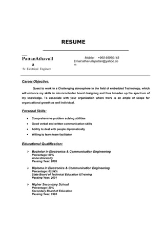 RESUME
PattanAthavull
a
Sr. Electrical Engineer
Mobile: +965 69960145
Email:athavullapattan@yahoo.co
m
Career Objective:
Quest to work in a Challenging atmosphere in the field of embedded Technology, which
will enhance my skills in microcontroller board designing and thus broaden up the spectrum of
my knowledge. To associate with your organization where there is an ample of scope for
organizational growth as well individual.
Personal Skills:
• Comprehensive problem solving abilities
• Good verbal and written communication skills
• Ability to deal with people diplomatically
• Willing to learn team facilitator
Educational Qualification:
 Bachelor in Electronics & Communication Engineering
Percentage: 69%
Anna University
Passing Year: 2005
 Diploma in Electronics & Communication Engineering
Percentage: 63.54%
State Board of Technical Education &Training
Passing Year: 2001
 Higher Secondary School
Percentage: 50%
Secondary Board of Education
Passing Year: 1995
 