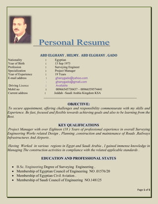 Page 1 of 5
ABD ELGHANY . HELMY. ABD ELGHANY . GADO
Nationality : Egyptian
Year of Birth : 13 Sep 1973
Profession : Surveying Engineer
Specialization : Project Manager
Year of Experience : 19 Years
E-mail address : ghanygado@yahoo.com
: ghanygado@gmail.com
Driving Lisence : Available
Mobil no : 00966545730437 – 00966559574441
Current address : Jeddah –Saudi Arabia Kingdom KSA
____________________________________________________________
OBJECTIVE:
To secure appointment, offering challenges and responsibility commensurate with my skills and
Experience. Be fast, focused and flexible towards achieving goals and also to be learning from the
Best.
KEY QUALIFICATIONS
Project Manager with over Eighteen (18 ) Years of professional experience in overall Surveying
Engineering Works related Design , Planning ,construction and maintenance of Roads ,Railways
Infrastructures And Airports .
Having Worked in various regions in Egypt and Saudi Arabia , I gained immense knowledge in
Managing The construction activities in compliance with the related applicable standards .
EDUCATION AND PROFESSIONAL STATUS
 B.Sc. Engineering Degree of Surveying Engineering .
 Membership of Egyptian Council of Engineering NO .01576/20
 Membership of Egyptian Civil Aviation .
 Membership of Saudi Council of Engineering NO.148125
 
