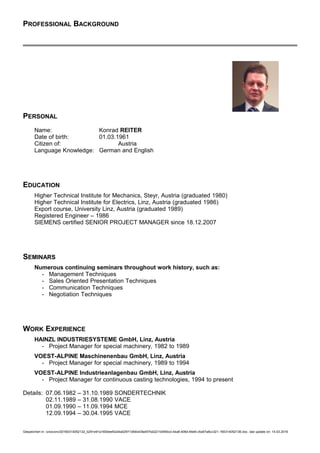 PROFESSIONAL BACKGROUND
PERSONAL
Name: Konrad REITER
Date of birth: 01.03.1961
Citizen of: Austria
Language Knowledge: German and English
EDUCATION
Higher Technical Institute for Mechanics, Steyr, Austria (graduated 1980)
Higher Technical Institute for Electrics, Linz, Austria (graduated 1986)
Export course, University Linz, Austria (graduated 1989)
Registered Engineer – 1986
SIEMENS certified SENIOR PROJECT MANAGER since 18.12.2007
SEMINARS
Numerous continuing seminars throughout work history, such as:
- Management Techniques
- Sales Oriented Presentation Techniques
- Communication Techniques
- Negotiation Techniques
WORK EXPERIENCE
HAINZL INDUSTRIESYSTEME GmbH, Linz, Austria
- Project Manager for special machinery, 1982 to 1989
VOEST-ALPINE Maschinenenbau GmbH, Linz, Austria
- Project Manager for special machinery, 1989 to 1994
VOEST-ALPINE Industrieanlagenbau GmbH, Linz, Austria
- Project Manager for continuous casting technologies, 1994 to present
Details: 07.06.1982 – 31.10.1989 SONDERTECHNIK
02.11.1989 – 31.08.1990 VACE
01.09.1990 – 11.09.1994 MCE
12.09.1994 – 30.04.1995 VACE
Gespeichert in: /unoconv/20160314052132_b291e91a1600eef42d4a02971d54b43fa457bd22/1b55fdcd-44a8-406d-94e6-c5a57a8cc321-160314052136.doc, last update on: 14.03.2016
 