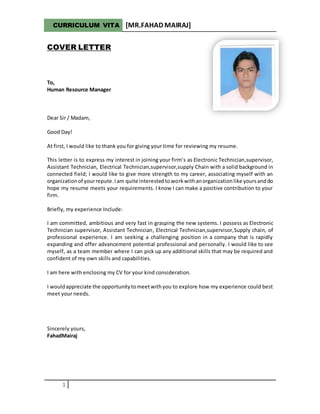 CURRICULUM VITA [MR.FAHAD MAIRAJ]
1
COVER LETTER
To,
Human Resource Manager
Dear Sir / Madam,
Good Day!
At first, I would like to thank you for giving your time for reviewing my resume.
This letter is to express my interest in joining your firm’s as Electronic Technician,supervisor,
Assistant Technician, Electrical Technician,supervisor,supply Chain with a solid background in
connected field; I would like to give more strength to my career, associating myself with an
organizationof yourrepute.Iam quite interestedtoworkwithanorganizationlike yoursanddo
hope my resume meets your requirements. I know I can make a positive contribution to your
firm.
Briefly, my experience Include:
I am committed, ambitious and very fast in grasping the new systems. I possess as Electronic
Technician supervisor, Assistant Technician, Electrical Technician,supervisor,Supply chain, of
professional experience. I am seeking a challenging position in a company that is rapidly
expanding and offer advancement potential professional and personally. I would like to see
myself, as a team member where I can pick up any additional skills that may be required and
confident of my own skills and capabilities.
I am here with enclosing my CV for your kind consideration.
I wouldappreciate the opportunitytomeetwithyou to explore how my experience could best
meet your needs.
Sincerely yours,
FahadMairaj
 