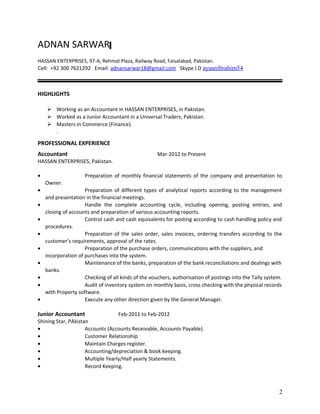 ADNAN SARWAR
HASSAN ENTERPRISES, 97-A, Rehmat Plaza, Railway Road, Faisalabad, Pakistan.
Cell: +92 300 7621292 Email: adnansarwar18@gmail.com Skype I.D ayaanibrahim54
HIGHLIGHTS
 Working as an Accountant in HASSAN ENTERPRISES, in Pakistan.
 Worked as a Junior Accountant in a Universal Traders, Pakistan.
 Masters in Commerce (Finance).
.
PROFESSIONAL EXPERIENCE
Accountant Mar-2012 to Present
HASSAN ENTERPRISES, Pakistan.
• Preparation of monthly financial statements of the company and presentation to
Owner.
• Preparation of different types of analytical reports according to the management
and presentation in the financial meetings.
• Handle the complete accounting cycle, including opening, posting entries, and
closing of accounts and preparation of various accounting reports.
• Control cash and cash equivalents for posting according to cash handling policy and
procedures.
• Preparation of the sales order, sales invoices, ordering transfers according to the
customer’s requirements, approval of the rates.
• Preparation of the purchase orders, communications with the suppliers, and
incorporation of purchases into the system.
• Maintenance of the banks, preparation of the bank reconciliations and dealings with
banks.
• Checking of all kinds of the vouchers, authorisation of postings into the Tally system.
• Audit of inventory system on monthly basis, cross checking with the physical records
with Property software.
• Execute any other direction given by the General Manager.
Junior Accountant Feb-2011 to Feb-2012
Shining Star, PAkistan
• Accounts (Accounts Receivable, Accounts Payable).
• Customer Relationship
• Maintain Charges register.
• Accounting/depreciation & book keeping.
• Multiple Yearly/Half yearly Statements.
• Record Keeping.
2
 