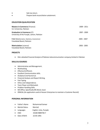 • Sale tax return.
• Prepare bank reconciliation satatement.
EDUCATION QUALIFICATION
Masters in Commerce (Finance) 2009 - 2011
G.C University, Pakistan
Graduation in Commerce (IT) 2007 - 2009
University of the Punjab, Lahore, Pakistan
F.S.C (Mathematics, Statistics, Economics) 2005 - 2007
Faisalabad Board, Pakistan
Matriculation (science) 2003 - 2005
Faisalabad Board, Pakistan
PROJECTS
• Did a detailed Financial Analysis of Pakistan telecommunication company limited in Pakistan
SKILLS & COURDES
• Administrative and Management.
• Multitasking.
• Effective & Efficient.
• Excellent Communication skills.
• Analytical and Numerical.
• Financial Analysis and Report Writing.
• Fast Typing.
• Ethics and Independence.
• Team Player and Motivated.
• Problem Handling Skills.
• MS Office, Specifically MS Word, Excel.
• ORACAL (An application used at Hassan Enterprises to maintain a Customer Record)
PERSONAL INFORMATION
• Father’s Name Muhammad Sarwar
• Marital Status Married
• Languages English, Urdu, Punjabi.
• CNIC 33100-9889740-7
• Date of Birth 22-05-1991
3
 