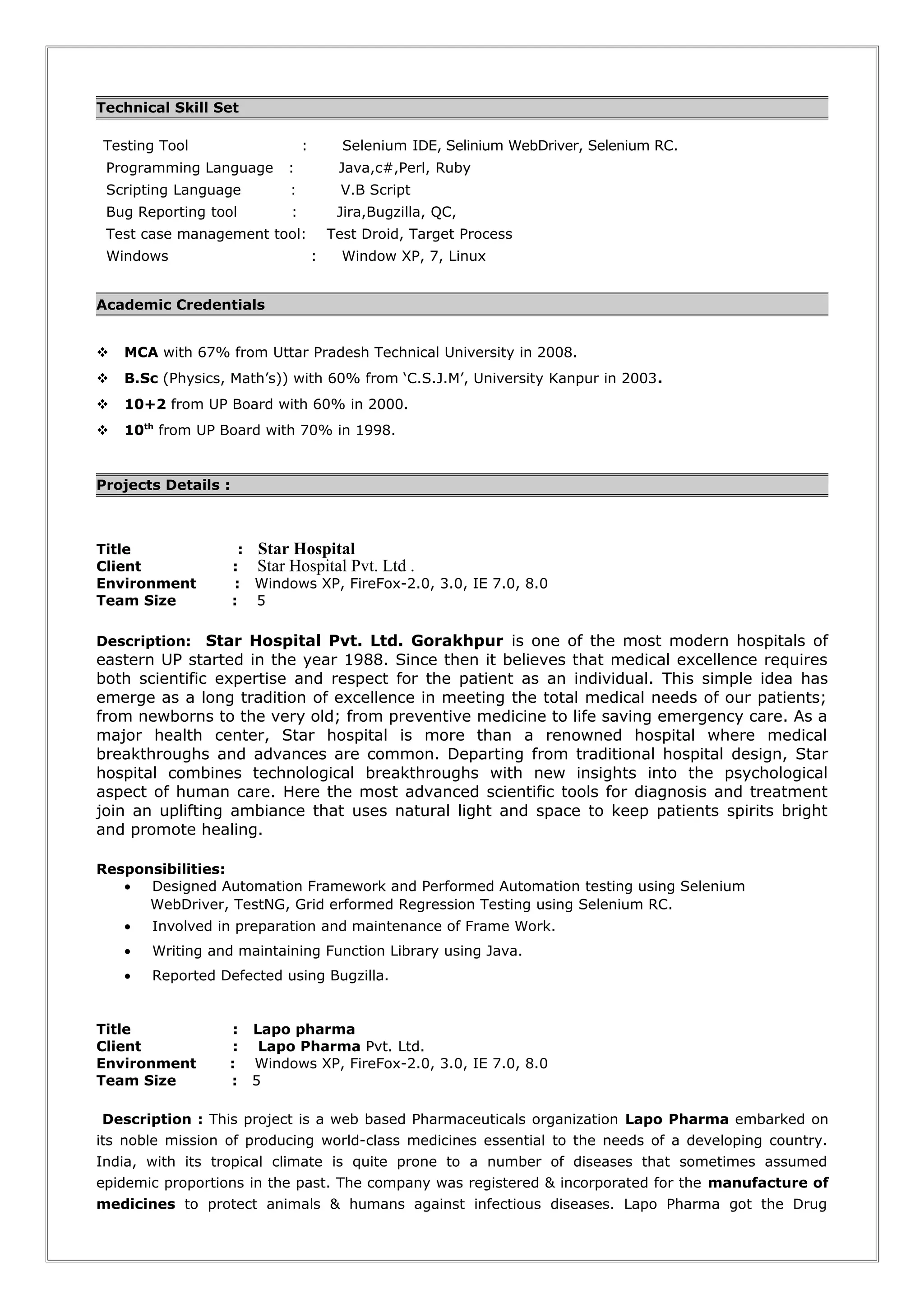 Technical Skill Set
Testing Tool : Selenium IDE, Selinium WebDriver, Selenium RC.
Programming Language : Java,c#,Perl, Ruby
Scripting Language : V.B Script
Bug Reporting tool : Jira,Bugzilla, QC,
Test case management tool: Test Droid, Target Process
Windows : Window XP, 7, Linux
Academic Credentials
 MCA with 67% from Uttar Pradesh Technical University in 2008.
 B.Sc (Physics, Math’s)) with 60% from ‘C.S.J.M’, University Kanpur in 2003.
 10+2 from UP Board with 60% in 2000.
 10th
from UP Board with 70% in 1998.
Projects Details :
Title : Star Hospital
Client : Star Hospital Pvt. Ltd .
Environment : Windows XP, FireFox-2.0, 3.0, IE 7.0, 8.0
Team Size : 5
Description: Star Hospital Pvt. Ltd. Gorakhpur is one of the most modern hospitals of
eastern UP started in the year 1988. Since then it believes that medical excellence requires
both scientific expertise and respect for the patient as an individual. This simple idea has
emerge as a long tradition of excellence in meeting the total medical needs of our patients;
from newborns to the very old; from preventive medicine to life saving emergency care. As a
major health center, Star hospital is more than a renowned hospital where medical
breakthroughs and advances are common. Departing from traditional hospital design, Star
hospital combines technological breakthroughs with new insights into the psychological
aspect of human care. Here the most advanced scientific tools for diagnosis and treatment
join an uplifting ambiance that uses natural light and space to keep patients spirits bright
and promote healing.
Responsibilities:
• Designed Automation Framework and Performed Automation testing using Selenium
WebDriver, TestNG, Grid erformed Regression Testing using Selenium RC.
• Involved in preparation and maintenance of Frame Work.
• Writing and maintaining Function Library using Java.
• Reported Defected using Bugzilla.
Title : Lapo pharma
Client : Lapo Pharma Pvt. Ltd.
Environment : Windows XP, FireFox-2.0, 3.0, IE 7.0, 8.0
Team Size : 5
Description : This project is a web based Pharmaceuticals organization Lapo Pharma embarked on
its noble mission of producing world-class medicines essential to the needs of a developing country.
India, with its tropical climate is quite prone to a number of diseases that sometimes assumed
epidemic proportions in the past. The company was registered & incorporated for the manufacture of
medicines to protect animals & humans against infectious diseases. Lapo Pharma got the Drug
 