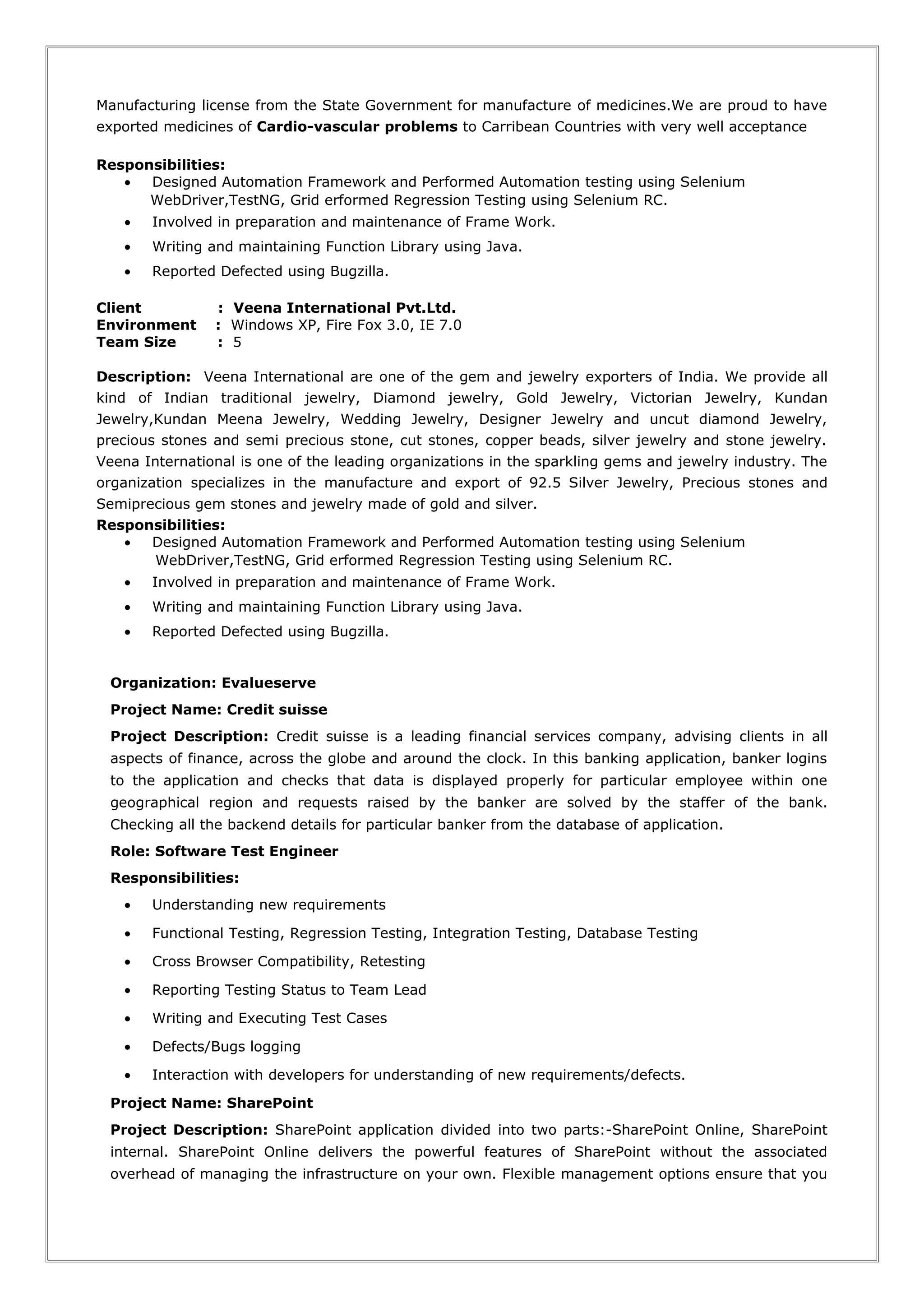 Manufacturing license from the State Government for manufacture of medicines.We are proud to have
exported medicines of Cardio-vascular problems to Carribean Countries with very well acceptance
Responsibilities:
• Designed Automation Framework and Performed Automation testing using Selenium
WebDriver,TestNG, Grid erformed Regression Testing using Selenium RC.
• Involved in preparation and maintenance of Frame Work.
• Writing and maintaining Function Library using Java.
• Reported Defected using Bugzilla.
Client : Veena International Pvt.Ltd.
Environment : Windows XP, Fire Fox 3.0, IE 7.0
Team Size : 5
Description: Veena International are one of the gem and jewelry exporters of India. We provide all
kind of Indian traditional jewelry, Diamond jewelry, Gold Jewelry, Victorian Jewelry, Kundan
Jewelry,Kundan Meena Jewelry, Wedding Jewelry, Designer Jewelry and uncut diamond Jewelry,
precious stones and semi precious stone, cut stones, copper beads, silver jewelry and stone jewelry.
Veena International is one of the leading organizations in the sparkling gems and jewelry industry. The
organization specializes in the manufacture and export of 92.5 Silver Jewelry, Precious stones and
Semiprecious gem stones and jewelry made of gold and silver.
Responsibilities:
• Designed Automation Framework and Performed Automation testing using Selenium
WebDriver,TestNG, Grid erformed Regression Testing using Selenium RC.
• Involved in preparation and maintenance of Frame Work.
• Writing and maintaining Function Library using Java.
• Reported Defected using Bugzilla.
Organization: Evalueserve
Project Name: Credit suisse
Project Description: Credit suisse is a leading financial services company, advising clients in all
aspects of finance, across the globe and around the clock. In this banking application, banker logins
to the application and checks that data is displayed properly for particular employee within one
geographical region and requests raised by the banker are solved by the staffer of the bank.
Checking all the backend details for particular banker from the database of application.
Role: Software Test Engineer
Responsibilities:
• Understanding new requirements
• Functional Testing, Regression Testing, Integration Testing, Database Testing
• Cross Browser Compatibility, Retesting
• Reporting Testing Status to Team Lead
• Writing and Executing Test Cases
• Defects/Bugs logging
• Interaction with developers for understanding of new requirements/defects.
Project Name: SharePoint
Project Description: SharePoint application divided into two parts:-SharePoint Online, SharePoint
internal. SharePoint Online delivers the powerful features of SharePoint without the associated
overhead of managing the infrastructure on your own. Flexible management options ensure that you
 