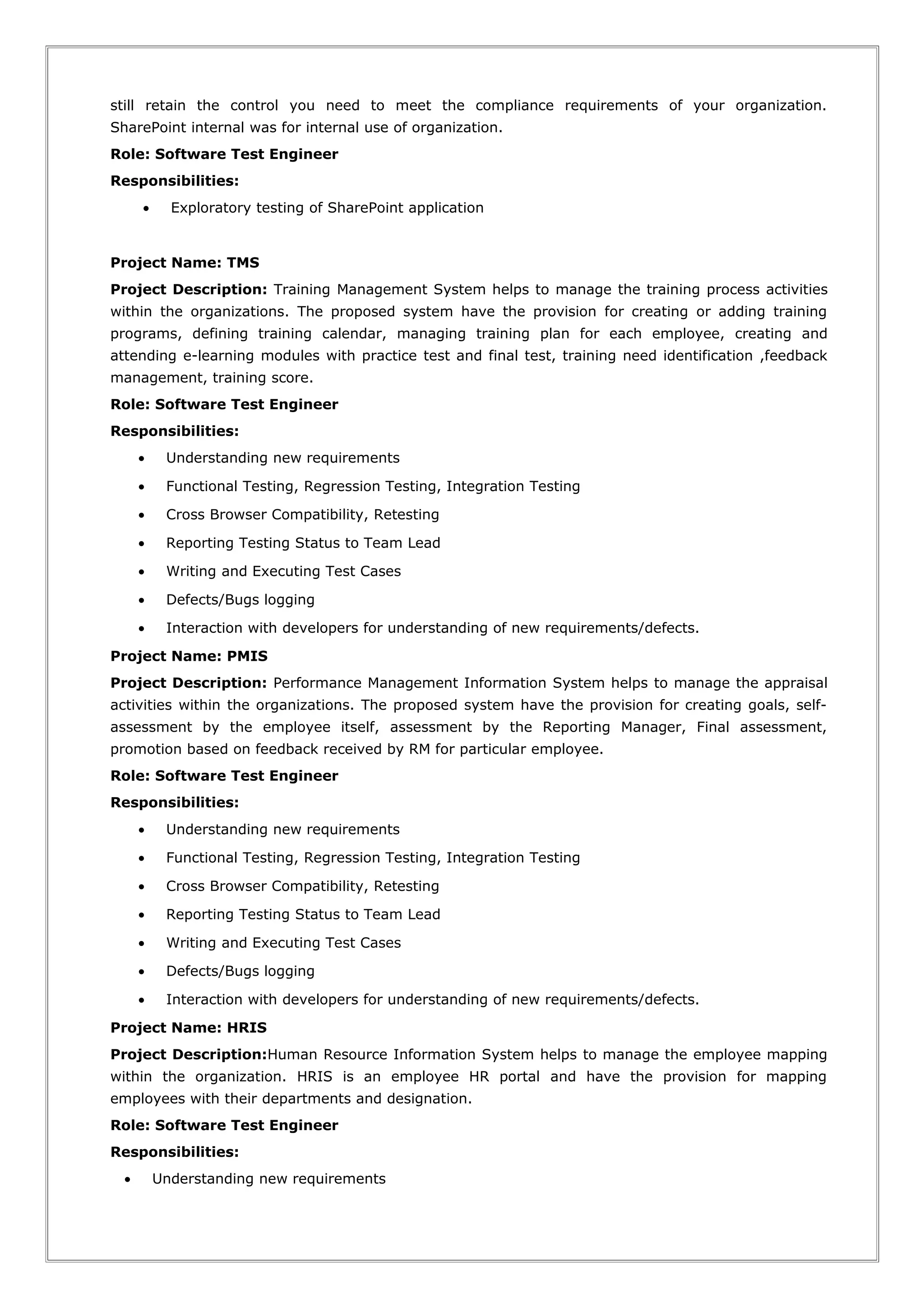 still retain the control you need to meet the compliance requirements of your organization.
SharePoint internal was for internal use of organization.
Role: Software Test Engineer
Responsibilities:
• Exploratory testing of SharePoint application
Project Name: TMS
Project Description: Training Management System helps to manage the training process activities
within the organizations. The proposed system have the provision for creating or adding training
programs, defining training calendar, managing training plan for each employee, creating and
attending e-learning modules with practice test and final test, training need identification ,feedback
management, training score.
Role: Software Test Engineer
Responsibilities:
• Understanding new requirements
• Functional Testing, Regression Testing, Integration Testing
• Cross Browser Compatibility, Retesting
• Reporting Testing Status to Team Lead
• Writing and Executing Test Cases
• Defects/Bugs logging
• Interaction with developers for understanding of new requirements/defects.
Project Name: PMIS
Project Description: Performance Management Information System helps to manage the appraisal
activities within the organizations. The proposed system have the provision for creating goals, self-
assessment by the employee itself, assessment by the Reporting Manager, Final assessment,
promotion based on feedback received by RM for particular employee.
Role: Software Test Engineer
Responsibilities:
• Understanding new requirements
• Functional Testing, Regression Testing, Integration Testing
• Cross Browser Compatibility, Retesting
• Reporting Testing Status to Team Lead
• Writing and Executing Test Cases
• Defects/Bugs logging
• Interaction with developers for understanding of new requirements/defects.
Project Name: HRIS
Project Description:Human Resource Information System helps to manage the employee mapping
within the organization. HRIS is an employee HR portal and have the provision for mapping
employees with their departments and designation.
Role: Software Test Engineer
Responsibilities:
• Understanding new requirements
 
