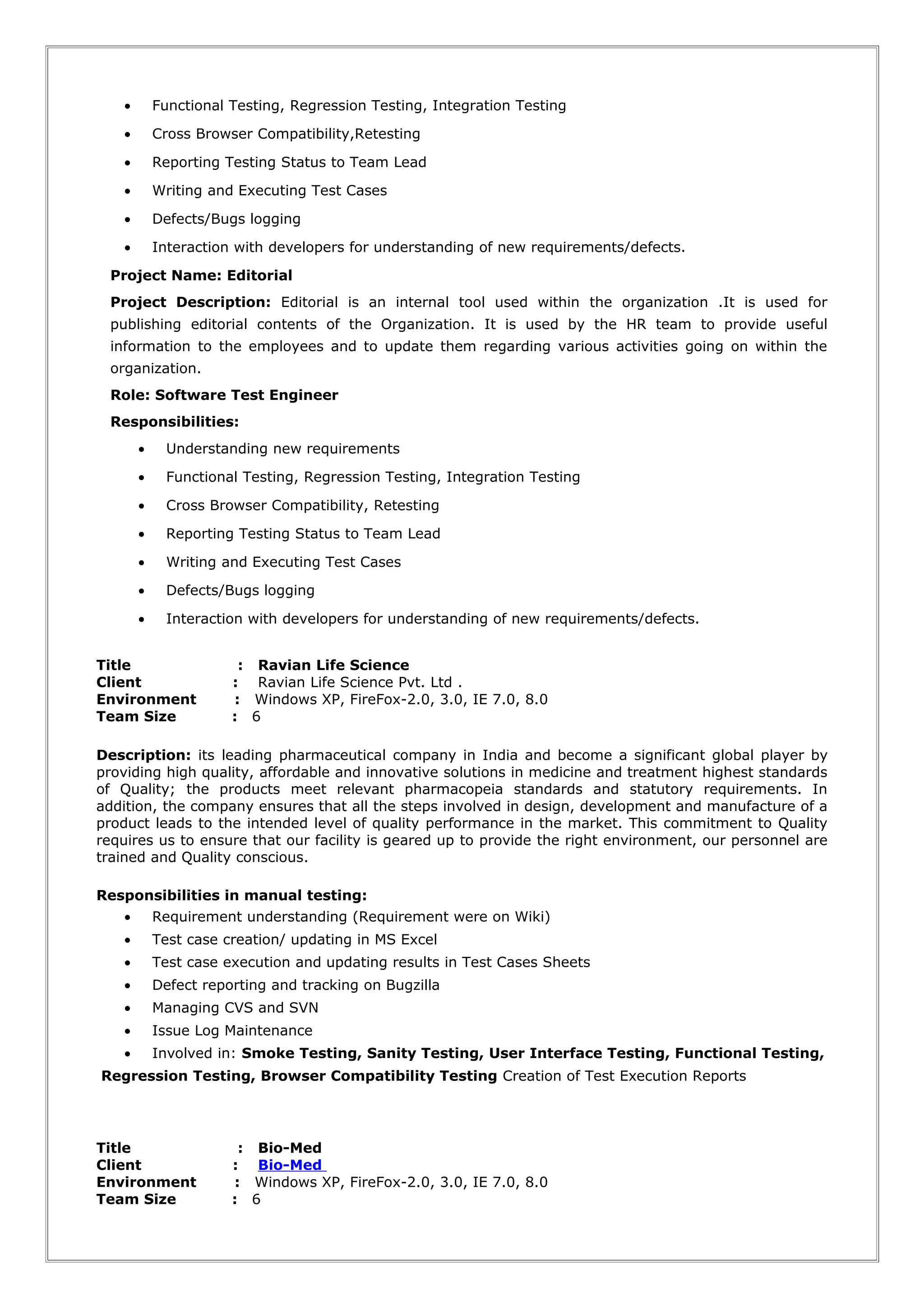 • Functional Testing, Regression Testing, Integration Testing
• Cross Browser Compatibility,Retesting
• Reporting Testing Status to Team Lead
• Writing and Executing Test Cases
• Defects/Bugs logging
• Interaction with developers for understanding of new requirements/defects.
Project Name: Editorial
Project Description: Editorial is an internal tool used within the organization .It is used for
publishing editorial contents of the Organization. It is used by the HR team to provide useful
information to the employees and to update them regarding various activities going on within the
organization.
Role: Software Test Engineer
Responsibilities:
• Understanding new requirements
• Functional Testing, Regression Testing, Integration Testing
• Cross Browser Compatibility, Retesting
• Reporting Testing Status to Team Lead
• Writing and Executing Test Cases
• Defects/Bugs logging
• Interaction with developers for understanding of new requirements/defects.
Title : Ravian Life Science
Client : Ravian Life Science Pvt. Ltd .
Environment : Windows XP, FireFox-2.0, 3.0, IE 7.0, 8.0
Team Size : 6
Description: its leading pharmaceutical company in India and become a significant global player by
providing high quality, affordable and innovative solutions in medicine and treatment highest standards
of Quality; the products meet relevant pharmacopeia standards and statutory requirements. In
addition, the company ensures that all the steps involved in design, development and manufacture of a
product leads to the intended level of quality performance in the market. This commitment to Quality
requires us to ensure that our facility is geared up to provide the right environment, our personnel are
trained and Quality conscious.
Responsibilities in manual testing:
• Requirement understanding (Requirement were on Wiki)
• Test case creation/ updating in MS Excel
• Test case execution and updating results in Test Cases Sheets
• Defect reporting and tracking on Bugzilla
• Managing CVS and SVN
• Issue Log Maintenance
• Involved in: Smoke Testing, Sanity Testing, User Interface Testing, Functional Testing,
Regression Testing, Browser Compatibility Testing Creation of Test Execution Reports
Title : Bio-Med
Client : Bio-Med
Environment : Windows XP, FireFox-2.0, 3.0, IE 7.0, 8.0
Team Size : 6
 