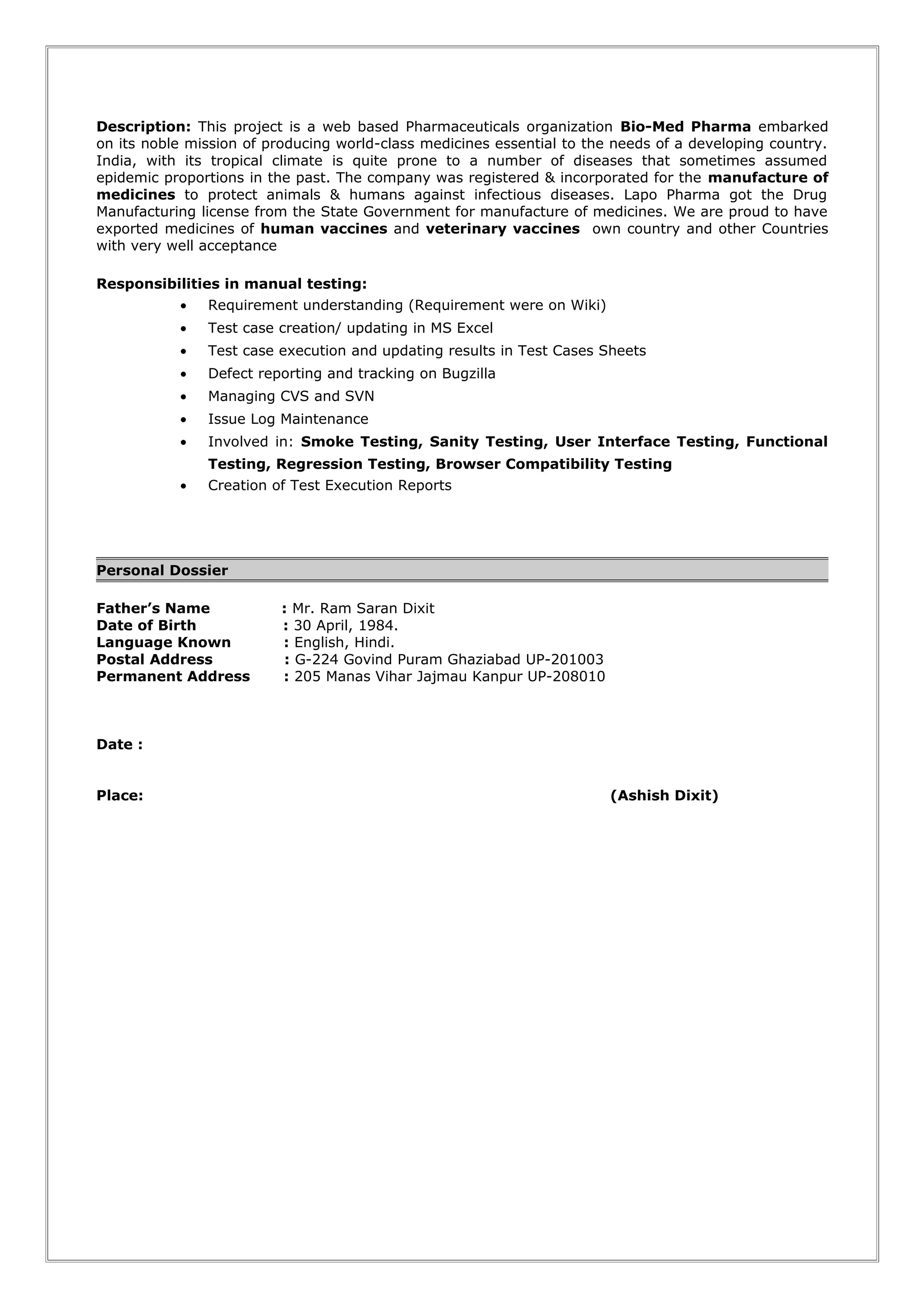 Description: This project is a web based Pharmaceuticals organization Bio-Med Pharma embarked
on its noble mission of producing world-class medicines essential to the needs of a developing country.
India, with its tropical climate is quite prone to a number of diseases that sometimes assumed
epidemic proportions in the past. The company was registered & incorporated for the manufacture of
medicines to protect animals & humans against infectious diseases. Lapo Pharma got the Drug
Manufacturing license from the State Government for manufacture of medicines. We are proud to have
exported medicines of human vaccines and veterinary vaccines own country and other Countries
with very well acceptance
Responsibilities in manual testing:
• Requirement understanding (Requirement were on Wiki)
• Test case creation/ updating in MS Excel
• Test case execution and updating results in Test Cases Sheets
• Defect reporting and tracking on Bugzilla
• Managing CVS and SVN
• Issue Log Maintenance
• Involved in: Smoke Testing, Sanity Testing, User Interface Testing, Functional
Testing, Regression Testing, Browser Compatibility Testing
• Creation of Test Execution Reports
Personal Dossier
Father’s Name : Mr. Ram Saran Dixit
Date of Birth : 30 April, 1984.
Language Known : English, Hindi.
Postal Address : G-224 Govind Puram Ghaziabad UP-201003
Permanent Address : 205 Manas Vihar Jajmau Kanpur UP-208010
Date :
Place: (Ashish Dixit)
 