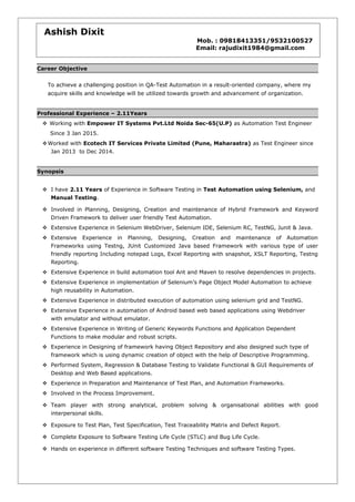 Career Objective
To achieve a challenging position in QA-Test Automation in a result-oriented company, where my
acquire skills and knowledge will be utilized towards growth and advancement of organization.
Professional Experience – 2.11Years
 Working with Empower IT Systems Pvt.Ltd Noida Sec-65(U.P) as Automation Test Engineer
Since 3 Jan 2015.
Worked with Ecotech IT Services Private Limited (Pune, Maharastra) as Test Engineer since
Jan 2013 to Dec 2014.
Synopsis
 I have 2.11 Years of Experience in Software Testing in Test Automation using Selenium, and
Manual Testing.
 Involved in Planning, Designing, Creation and maintenance of Hybrid Framework and Keyword
Driven Framework to deliver user friendly Test Automation.
 Extensive Experience in Selenium WebDriver, Selenium IDE, Selenium RC, TestNG, Junit & Java.
 Extensive Experience in Planning, Designing, Creation and maintenance of Automation
Frameworks using Testng, JUnit Customized Java based Framework with various type of user
friendly reporting Including notepad Logs, Excel Reporting with snapshot, XSLT Reporting, Testng
Reporting.
 Extensive Experience in build automation tool Ant and Maven to resolve dependencies in projects.
 Extensive Experience in implementation of Selenium’s Page Object Model Automation to achieve
high reusability in Automation.
 Extensive Experience in distributed execution of automation using selenium grid and TestNG.
 Extensive Experience in automation of Android based web based applications using Webdriver
with emulator and without emulator.
 Extensive Experience in Writing of Generic Keywords Functions and Application Dependent
Functions to make modular and robust scripts.
 Experience in Designing of framework having Object Repository and also designed such type of
framework which is using dynamic creation of object with the help of Descriptive Programming.
 Performed System, Regression & Database Testing to Validate Functional & GUI Requirements of
Desktop and Web Based applications.
 Experience in Preparation and Maintenance of Test Plan, and Automation Frameworks.
 Involved in the Process Improvement.
 Team player with strong analytical, problem solving & organisational abilities with good
interpersonal skills.
 Exposure to Test Plan, Test Specification, Test Traceability Matrix and Defect Report.
 Complete Exposure to Software Testing Life Cycle (STLC) and Bug Life Cycle.
 Hands on experience in different software Testing Techniques and software Testing Types.
Ashish Dixit
Mob. : 09818413351/9532100527
Email: rajudixit1984@gmail.com
 